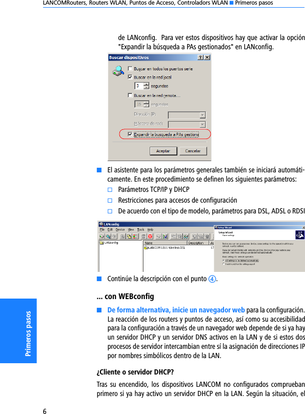 LANCOMRouters, Routers WLAN, Puntos de Acceso, Controladors WLAN K Primeros pasos6Primeros pasosde LANconfig.  Para ver estos dispositivos hay que activar la opción&quot;Expandir la búsqueda a PAs gestionados&quot; en LANconfig.KEl asistente para los parámetros generales también se iniciará automáti-camente. En este procedimiento se definen los siguientes parámetros:kParámetros TCP/IP y DHCPkRestricciones para accesos de configuraciónkDe acuerdo con el tipo de modelo, parámetros para DSL, ADSL o RDSIKContinúe la descripción con el punto d.... con WEBconfigKDe forma alternativa, inicie un navegador web para la configuración.La reacción de los routers y puntos de acceso, así como su accesibilidadpara la configuración a través de un navegador web depende de si ya hayun servidor DHCP y un servidor DNS activos en la LAN y de si estos dosprocesos de servidor intercambian entre sí la asignación de direcciones IPpor nombres simbólicos dentro de la LAN.¿Cliente o servidor DHCP?Tras su  encendido, los dispositivos LANCOM  no  configurados compruebanprimero si ya hay activo un servidor DHCP en la LAN. Según la situación, el