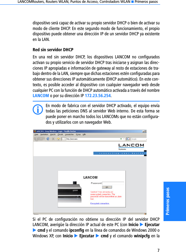 LANCOMRouters, Routers WLAN, Puntos de Acceso, Controladors WLAN K Primeros pasos7Primeros pasosdispositivo será capaz de activar su propio servidor DHCP o bien de activar sumodo de cliente DHCP. En este segundo modo de funcionamiento, el propiodispositivo puede obtener una dirección IP de un servidor DHCP ya existenteen la LAN.Red sin servidor DHCPEn  una  red  sin  servidor  DHCP,  los  dispositivos  LANCOM  no  configuradosactivan su propio servicio de servidor DHCP tras iniciarse y asignan las direc-ciones IP apropiadas e información de gateway al resto de estaciones de tra-bajo dentro de la LAN, siempre que dichas estaciones estén configuradas paraobtener sus direcciones IP automáticamente (DHCP automático). En este con-texto, es posible acceder al dispositivo con cualquier navegador web desdecualquier PC con la función de DHCP automático activada a través del nombreLANCOM o por su dirección IP 172.23.56.254.IEn modo de fabrica con el servidor DHCP activado, el equipo envíatodas las peticiones DNS al servidor Web interno. De esta forma sepuede poner en marcho todos los LANCOMs que no están configura-dos y utilizarlos con un navegador Web.Si  el  PC  de  configuración  no  obtiene  su  dirección  IP  del  servidor  DHCPLANCOM, averigüe la dirección IP actual de este PC (con Inicio E EjecutarE cmd y el comando ipconfig en la línea de comandos de Windows 2000 oWindows XP, con Inicio E Ejecutar E cmd y el comando winipcfg en la