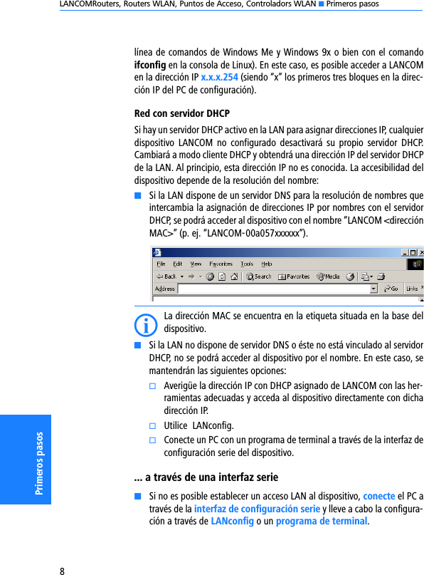 LANCOMRouters, Routers WLAN, Puntos de Acceso, Controladors WLAN K Primeros pasos8Primeros pasoslínea de comandos de Windows Me y Windows 9x o bien con el comandoifconfig en la consola de Linux). En este caso, es posible acceder a LANCOMen la dirección IP x.x.x.254 (siendo “x” los primeros tres bloques en la direc-ción IP del PC de configuración).Red con servidor DHCPSi hay un servidor DHCP activo en la LAN para asignar direcciones IP, cualquierdispositivo  LANCOM  no  configurado  desactivará  su  propio  servidor  DHCP.Cambiará a modo cliente DHCP y obtendrá una dirección IP del servidor DHCPde la LAN. Al principio, esta dirección IP no es conocida. La accesibilidad deldispositivo depende de la resolución del nombre: KSi la LAN dispone de un servidor DNS para la resolución de nombres queintercambia la asignación de direcciones IP por nombres con el servidorDHCP, se podrá acceder al dispositivo con el nombre “LANCOM &lt;direcciónMAC&gt;” (p. ej. “LANCOM-00a057xxxxxx”).ILa dirección MAC se encuentra en la etiqueta situada en la base deldispositivo.KSi la LAN no dispone de servidor DNS o éste no está vinculado al servidorDHCP, no se podrá acceder al dispositivo por el nombre. En este caso, semantendrán las siguientes opciones:kAverigüe la dirección IP con DHCP asignado de LANCOM con las her-ramientas adecuadas y acceda al dispositivo directamente con dichadirección IP.kUtilice  LANconfig.kConecte un PC con un programa de terminal a través de la interfaz deconfiguración serie del dispositivo.... a través de una interfaz serieKSi no es posible establecer un acceso LAN al dispositivo, conecte el PC através de la interfaz de configuración serie y lleve a cabo la configura-ción a través de LANconfig o un programa de terminal.