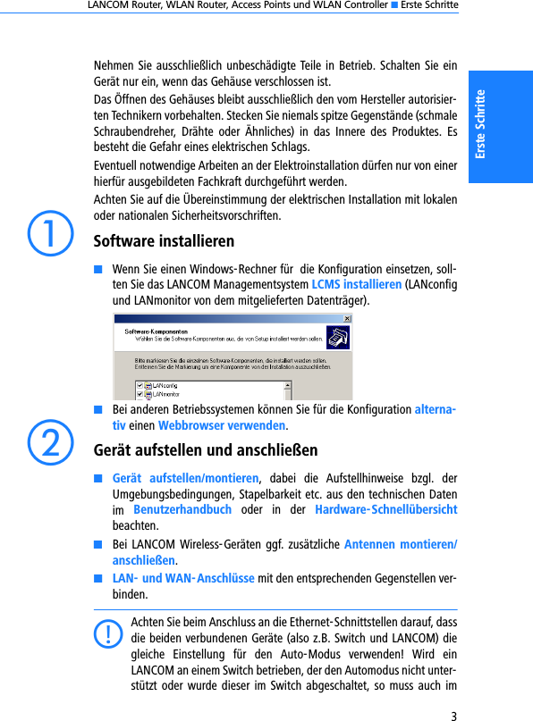 LANCOM Router, WLAN Router, Access Points und WLAN Controller K Erste Schritte3Erste SchritteNehmen Sie ausschließlich unbeschädigte Teile in Betrieb. Schalten Sie einGerät nur ein, wenn das Gehäuse verschlossen ist. Das Öffnen des Gehäuses bleibt ausschließlich den vom Hersteller autorisier-ten Technikern vorbehalten. Stecken Sie niemals spitze Gegenstände (schmaleSchraubendreher,  Drähte  oder  Ähnliches)  in  das  Innere  des  Produktes.  Esbesteht die Gefahr eines elektrischen Schlags.Eventuell notwendige Arbeiten an der Elektroinstallation dürfen nur von einerhierfür ausgebildeten Fachkraft durchgeführt werden.Achten Sie auf die Übereinstimmung der elektrischen Installation mit lokalenoder nationalen Sicherheitsvorschriften.aSoftware installierenKWenn Sie einen Windows-Rechner für  die Konfiguration einsetzen, soll-ten Sie das LANCOM Managementsystem LCMS installieren (LANconfigund LANmonitor von dem mitgelieferten Datenträger). KBei anderen Betriebssystemen können Sie für die Konfiguration alterna-tiv einen Webbrowser verwenden.bGerät aufstellen und anschließenKGerät  aufstellen/montieren,  dabei  die  Aufstellhinweise  bzgl.  derUmgebungsbedingungen, Stapelbarkeit etc. aus den technischen Datenim  Benutzerhandbuch  oder  in  der  Hardware-Schnellübersichtbeachten.KBei LANCOM Wireless-Geräten ggf. zusätzliche Antennen montieren/anschließen.KLAN- und WAN-Anschlüsse mit den entsprechenden Gegenstellen ver-binden.CAchten Sie beim Anschluss an die Ethernet-Schnittstellen darauf, dassdie beiden verbundenen Geräte (also z.B. Switch und LANCOM) diegleiche  Einstellung  für  den  Auto-Modus  verwenden!  Wird  einLANCOM an einem Switch betrieben, der den Automodus nicht unter-stützt oder wurde dieser im  Switch abgeschaltet, so muss auch  im