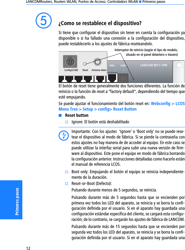 LANCOMRouters, Routers WLAN, Puntos de Acceso, Controladors WLAN K Primeros pasos12Primeros pasose¿Como se restablece el dispositivo?Si tiene que configurar el dispositivo sin tener en cuenta la configuración yadisponible o si  ha fallado una conexión  a la configuración del dispositivo,puede restablecerlo a los ajustes de fábrica reseteandolo.  El botón de reset tiene generalmente dos funciones diferentes. La función dereinicio o la función de reset a &quot;factory default&quot;, dependiendo del tiempo queesté empujando. Se puede ajustar el funcionamiento del botón reset en: Webconfig &gt; LCOSMenu Tree &gt; Setup &gt; config&gt; Reset ButtonKReset buttonkIgnore: El botón está deshabilitadoDImportante: Con los ajustes  &apos;Ignore&apos; o &apos;Boot only&apos; no se puede rese-tear el dispositivo al modo de fábrica. Si se pierde la contraseña conestos ajustes no hay manera de de acceder al equipo. En este caso sepuede utilizar la interfaz serial para subir una nueva versión de firm-ware al dispositivo. Este pone el equipo en modo de fábrica borrandola configuración anterior. Instrucciones detalladas como hacerlo estánel manual de referencia LCOS.kBoot only: Empujando el botón el equipo se reinicia independiente-mente de la duración.kReset-or-Boot (Defecto):Pulsando durante menos de 5 segundos, se reinicia.Pulsando durante más de 5 segundos hasta que se encienden porprimera vez todos los LED del aparato, se reinicia y se borra la confi-guración definida por el usuario. Si en el aparato hay guardada unaconfiguración estándar específica del cliente, se cargará esta configu-ración; de lo contrario, se cargarán los ajustes de fábrica de LANCOM.Pulsando durante más de 15 segundos hasta que se encienden porsegunda vez todos los LED del aparato, se reinicia y se borra la confi-guración definida por el usuario. Si en el aparato hay guardada unaLANCOM 8011 VPNWAN ISDN COMETH4 ETH3 ETH2 ETH1ResetConfig(COM)Antenna MainInterruptor de reinicio (según el tipo de modelo,situado en el panel delantero o trasero)