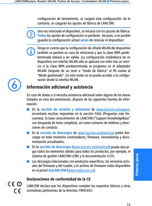 LANCOMRouters, Routers WLAN, Puntos de Acceso, Controladors WLAN K Primeros pasos13Primeros pasosconfiguración de lanzamiento, se  cargará esta configuración; de locontrario, se cargarán los ajustes de fábrica de LANCOM.DUna vez reiniciado el dispositivo, se iniciará con los ajustes de fábrica.Todos los ajustes de configuración se perderán. Así pues, si es posible¡guarde la configuración actual antes de reiniciar el dispositivo!ITenga en cuenta que la configuración de cifrado WLAN del dispositivotambién se perderá en caso de reiniciarse y que la clave WPA prede-terminada volverá a ser válida. ¡La configuración inalámbrica de undispositivo con interfaz WLAN sólo se aplicará con éxito tras un reini-cio  si  la  clave  WPA  predeterminada  se  programa en  el adaptadorWLAN!  Después  de  un  reset  a  &quot;modo  de  fabrica&quot;  el  PA  vuelve  al&quot;Modo gestionado&quot;. En este modo no se puede acceder a la configu-ración desde la interfaz WLAN.fInformación adicional y asistenciaEn caso de dudas o si necesita asistencia adicional sobre alguno de los temastratados en esta documentación, dispone de las siguientes fuentes de infor-mación:KEn  la  sección  de  servicio  y  asistencia  de  www.lancom.eu/support,encontrará muchas respuestas en la sección FAQs (Preguntas más  fre-cuentes), la base conocimientos de LANCOM (“Support KnowledgeBase”con búsqueda de texto completo), así como números de teléfono y direc-ciones de contacto.KEn la sección de descargas de www.lancom.eu/download podrá des-cargar en todo momento controladores, firmware, herramientas y docu-mentación actualizados.KEn la sección de descargas (www.lancom.eu/download) puede descar-gar todos los elementos válidos para todos los productos, por ejemplo, elsistema de gestión LANCOM LCMS y la documentación LCOS.KLas descargas relacionadas con productos específicos, las versiones actu-ales del firmware y del Loader, y el archivo de firmware están disponiblesen el portal myLANCOM (www.mylancom.eu).Declaraciones de conformidad de la CELANCOM declara que los dispositivos cumplen los requisitos básicos y otrasnormativas pertinentes de la directiva 1995/5/EC.