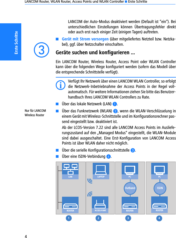 LANCOM Router, WLAN Router, Access Points und WLAN Controller K Erste Schritte4Erste SchritteLANCOM der Auto-Modus deaktiviert werden (Default ist “ein”). Beiunterschiedlichen  Einstellungen  können  Übertragungsfehler  direktoder auch erst nach einiger Zeit (einigen Tagen) auftreten.KGerät mit Strom versorgen (über mitgeliefertes Netzteil bzw. Netzka-bel), ggf. über Netzschalter einschalten. cGeräte suchen und konfigurieren ...Ein  LANCOM  Router,  Wireless  Router,  Access  Point  oder  WLAN  Controllerkann über die folgenden Wege konfiguriert werden (sofern das Modell überdie entsprechende Schnittstelle verfügt).IVerfügt Ihr Netzwerk über einen LANCOM WLAN Controller, so erfolgtdie  Netzwerk-Inbetriebnahme  der  Access  Points  in  der  Regel  voll-automatisch. Für weitere Informationen ziehen Sie bitte das Benutzer-handbuch Ihres LANCOM WLAN Controllers zu Rate. KÜber das lokale Netzwerk (LAN) A.Nur für LANCOM Wireless RouterKÜber das Funknetzwerk (WLAN) B, wenn die WLAN-Verschlüsselung ineinem Gerät mit Wireless-Schnittstelle und im Konfigurationsrechner pas-send eingestellt bzw. deaktiviert ist. Ab der LCOS-Version 7.22 sind alle LANCOM Access Points im Ausliefe-rungszustand auf den „Managed Modus“ eingestellt, die WLAN-Modulesind dabei ausgeschaltet. Eine Erst-Konfiguration von LANCOM AccessPoints ist über WLAN daher nicht möglich.KÜber die serielle Konfigurationsschnittstelle C.KÜber eine ISDN-Verbindung D.ROUTERROUTERROUTERACCESS POINTLAPTOPISDNLAN1 2 3 4PCOutbandPC