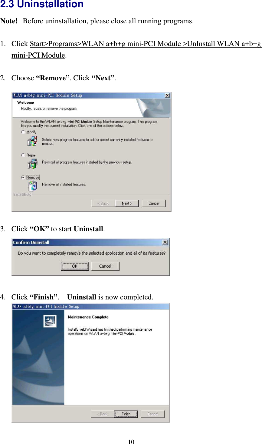   102.3 Uninstallation Note!   Before uninstallation, please close all running programs.  1. Click Start&gt;Programs&gt;WLAN a+b+g mini-PCI Module &gt;UnInstall WLAN a+b+g mini-PCI Module.  2. Choose “Remove”. Click “Next”.    3. Click “OK” to start Uninstall.   4. Click “Finish”.    Uninstall is now completed.   
