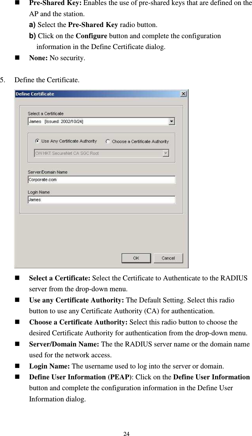   24 Pre-Shared Key: Enables the use of pre-shared keys that are defined on the AP and the station. a) Select the Pre-Shared Key radio button. b) Click on the Configure button and complete the configuration information in the Define Certificate dialog.  None: No security.  5.    Define the Certificate.        Select a Certificate: Select the Certificate to Authenticate to the RADIUS server from the drop-down menu.  Use any Certificate Authority: The Default Setting. Select this radio button to use any Certificate Authority (CA) for authentication.  Choose a Certificate Authority: Select this radio button to choose the desired Certificate Authority for authentication from the drop-down menu.  Server/Domain Name: The the RADIUS server name or the domain name used for the network access.  Login Name: The username used to log into the server or domain.  Define User Information (PEAP): Click on the Define User Information button and complete the configuration information in the Define User Information dialog.  
