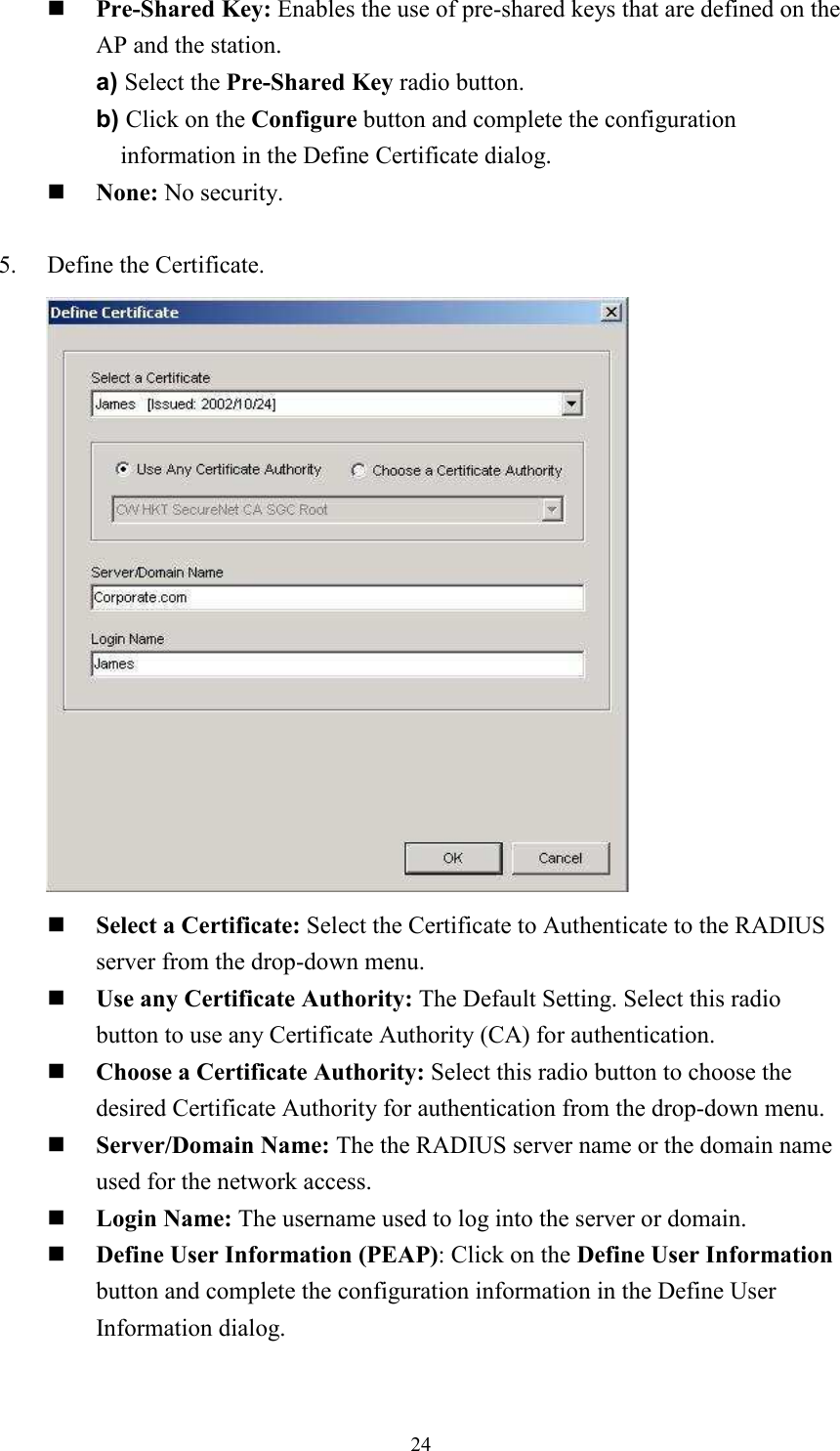 24Pre-Shared Key: Enables the use of pre-shared keys that are defined on the AP and the station. a) Select the Pre-Shared Key radio button. b) Click on the Configure button and complete the configuration information in the Define Certificate dialog. None: No security. 5.    Define the Certificate.        Select a Certificate: Select the Certificate to Authenticate to the RADIUS server from the drop-down menu. Use any Certificate Authority: The Default Setting. Select this radio button to use any Certificate Authority (CA) for authentication. Choose a Certificate Authority: Select this radio button to choose the desired Certificate Authority for authentication from the drop-down menu. Server/Domain Name: The the RADIUS server name or the domain name used for the network access. Login Name: The username used to log into the server or domain.Define User Information (PEAP): Click on the Define User Information button and complete the configuration information in the Define User Information dialog. 