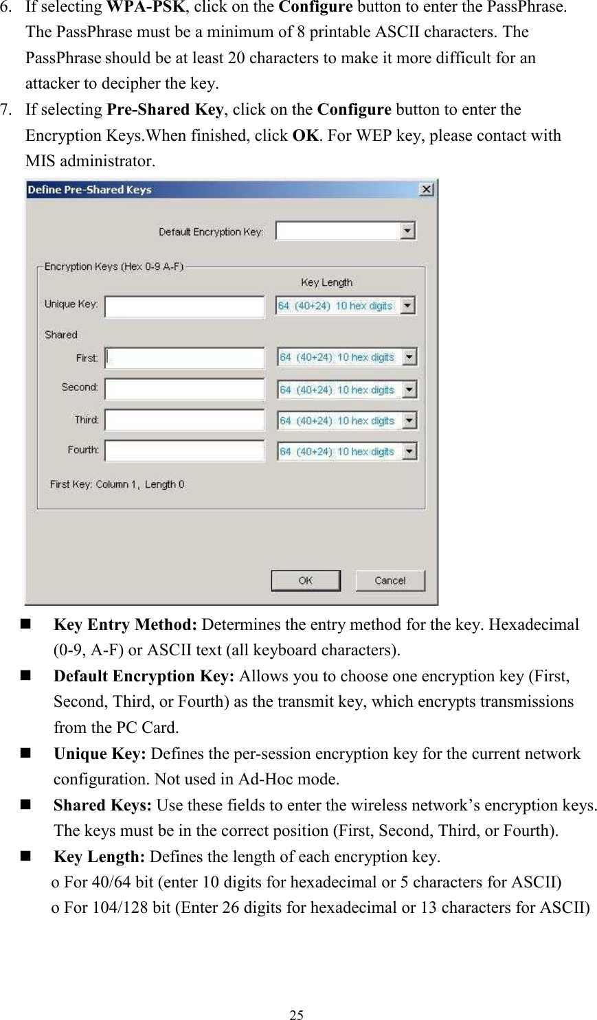 256. If selecting WPA-PSK, click on the Configure button to enter the PassPhrase. The PassPhrase must be a minimum of 8 printable ASCII characters. The PassPhrase should be at least 20 characters to make it more difficult for an attacker to decipher the key. 7. If selecting Pre-Shared Key, click on the Configure button to enter the Encryption Keys.When finished, click OK. For WEP key, please contact with MIS administrator.      Key Entry Method: Determines the entry method for the key. Hexadecimal (0-9, A-F) or ASCII text (all keyboard characters).   Default Encryption Key: Allows you to choose one encryption key (First, Second, Third, or Fourth) as the transmit key, which encrypts transmissions from the PC Card. Unique Key: Defines the per-session encryption key for the current network configuration. Not used in Ad-Hoc mode. Shared Keys: Use these fields to enter the wireless network’s encryption keys. The keys must be in the correct position (First, Second, Third, or Fourth). Key Length: Defines the length of each encryption key. o For 40/64 bit (enter 10 digits for hexadecimal or 5 characters for ASCII) o For 104/128 bit (Enter 26 digits for hexadecimal or 13 characters for ASCII) 