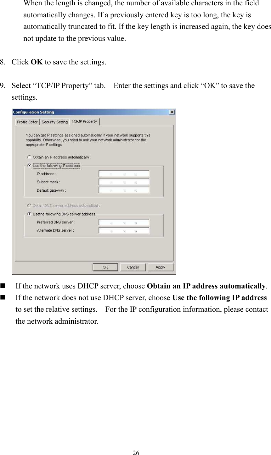 26When the length is changed, the number of available characters in the field automatically changes. If a previously entered key is too long, the key is automatically truncated to fit. If the key length is increased again, the key does not update to the previous value. 8. Click OK to save the settings. 9. Select “TCP/IP Property” tab.    Enter the settings and click “OK” to save the settings. If the network uses DHCP server, choose Obtain an IP address automatically. If the network does not use DHCP server, choose Use the following IP addressto set the relative settings.    For the IP configuration information, please contact the network administrator. 