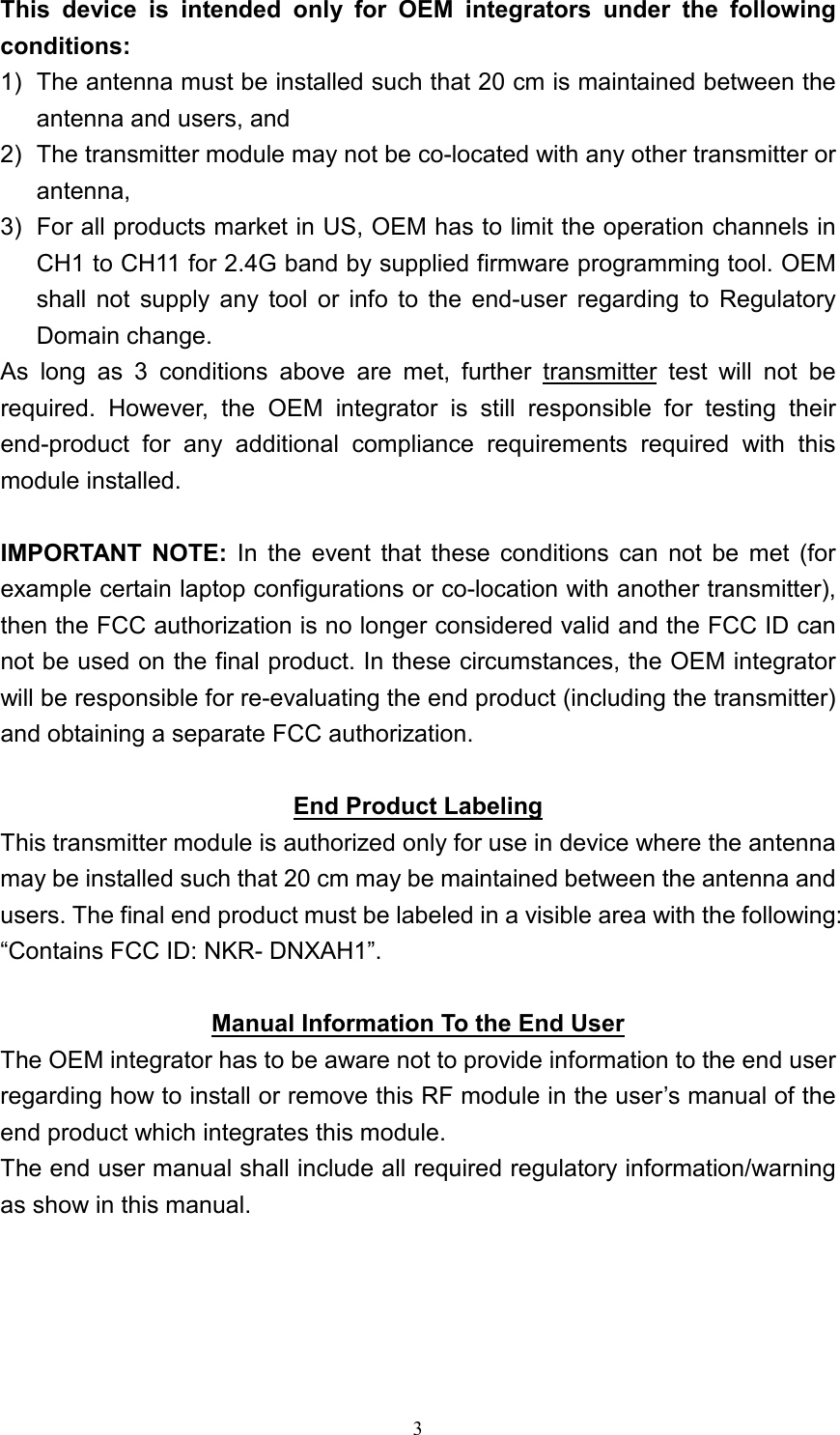 3This  device  is  intended  only  for  OEM  integrators  under  the  following conditions: 1)  The antenna must be installed such that 20 cm is maintained between the antenna and users, and   2)  The transmitter module may not be co-located with any other transmitter or antenna,   3)  For all products market in US, OEM has to limit the operation channels in CH1 to CH11 for 2.4G band by supplied firmware programming tool. OEM shall  not  supply  any  tool  or  info  to  the  end-user  regarding  to  Regulatory Domain change. As  long  as  3  conditions  above  are  met,  further  transmitter  test  will  not  be required.  However,  the  OEM  integrator  is  still  responsible  for  testing  their end-product  for  any  additional  compliance  requirements  required  with  this module installed. IMPORTANT  NOTE:  In  the  event  that  these  conditions  can  not  be  met  (for example certain laptop configurations or co-location with another transmitter), then the FCC authorization is no longer considered valid and the FCC ID can not be used on the final product. In these circumstances, the OEM integrator will be responsible for re-evaluating the end product (including the transmitter) and obtaining a separate FCC authorization. End Product LabelingThis transmitter module is authorized only for use in device where the antenna may be installed such that 20 cm may be maintained between the antenna and users. The final end product must be labeled in a visible area with the following: “Contains FCC ID: NKR- DNXAH1”. Manual Information To the End UserThe OEM integrator has to be aware not to provide information to the end user regarding how to install or remove this RF module in the user’s manual of the end product which integrates this module. The end user manual shall include all required regulatory information/warning as show in this manual.