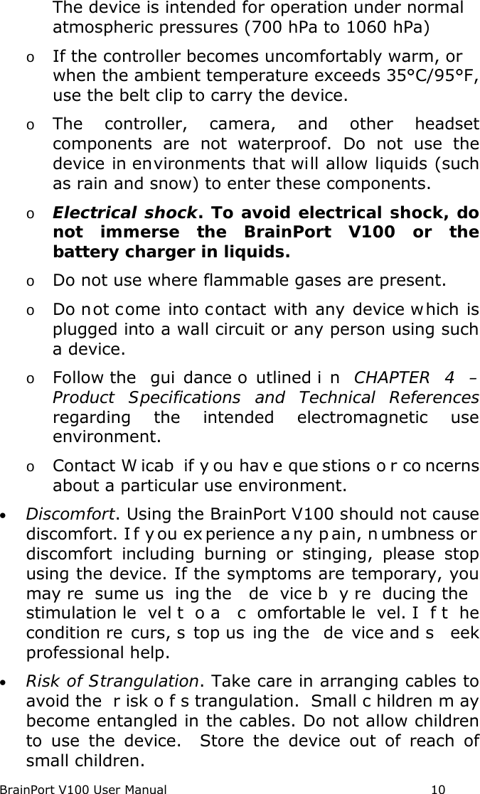 BrainPort V100 User Manual                                                            10 The device is intended for operation under normal atmospheric pressures (700 hPa to 1060 hPa) o If the controller becomes uncomfortably warm, or when the ambient temperature exceeds 35°C/95°F, use the belt clip to carry the device.   o The controller, camera, and other headset components are not waterproof.  Do not use the device in environments that will allow liquids (such as rain and snow) to enter these components. o Electrical shock. To avoid electrical shock, do not immerse the BrainPort V100 or the battery charger in liquids. o Do not use where flammable gases are present. o Do not come into contact with any device w hich is plugged into a wall circuit or any person using such a device. o Follow the  gui dance o utlined i n CHAPTER 4 –Product Specifications and Technical References regarding the intended electromagnetic use environment. o Contact W icab if y ou hav e que stions o r co ncerns about a particular use environment. • Discomfort. Using the BrainPort V100 should not cause discomfort. I f y ou ex perience a ny p ain, n umbness or  discomfort including burning or stinging, please stop using the device. If the symptoms are temporary, you may re sume us ing the  de vice b y re ducing the  stimulation le vel t o a  c omfortable le vel. I f t he condition re curs, s top us ing the  de vice and s eek professional help. • Risk of Strangulation. Take care in arranging cables to avoid the  r isk o f s trangulation. Small c hildren m ay become entangled in the cables. Do not allow children to use the device.  Store the device out of reach of small children. 
