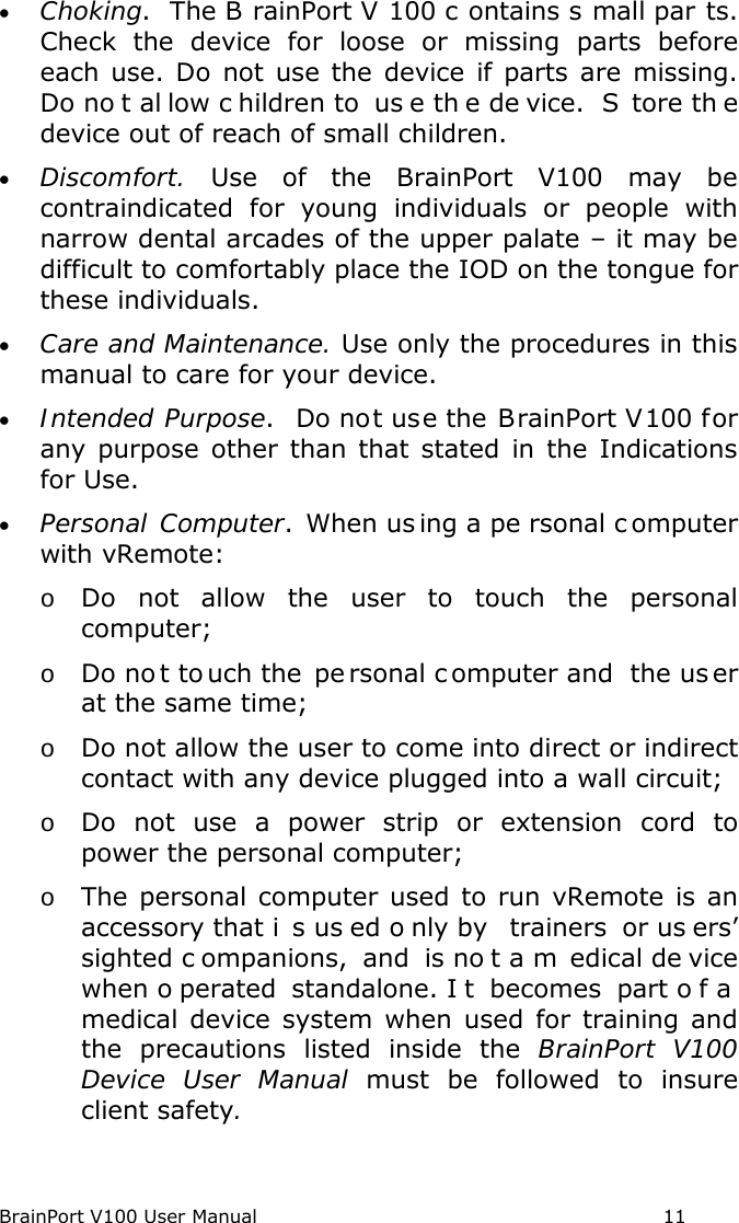 BrainPort V100 User Manual                                                            11 • Choking.  The B rainPort V 100 c ontains s mall par ts.   Check the device for loose or missing parts before each  use. Do not use the device if parts are missing.  Do no t al low c hildren to  us e th e de vice.  S tore th e device out of reach of small children. • Discomfort.  Use of the BrainPort V100 may be contraindicated for young individuals or people with narrow dental arcades of the upper palate – it may be difficult to comfortably place the IOD on the tongue for these individuals.  • Care and Maintenance. Use only the procedures in this manual to care for your device. • Intended Purpose.  Do not use the BrainPort V100 for any purpose other than that stated in the Indications for Use. • Personal Computer. When us ing a pe rsonal c omputer with vRemote: o Do not allow the user to touch the personal computer; o Do no t to uch the  pe rsonal c omputer and  the us er at the same time; o Do not allow the user to come into direct or indirect contact with any device plugged into a wall circuit; o Do not use a power strip or extension cord to power the personal computer; o The personal computer used to run vRemote is an accessory that i s us ed o nly by  trainers  or us ers’ sighted c ompanions, and is no t a m edical de vice when o perated standalone. I t becomes part o f a  medical device system when used for training and the precautions listed inside the BrainPort V100 Device User Manual must be followed to insure client safety.    