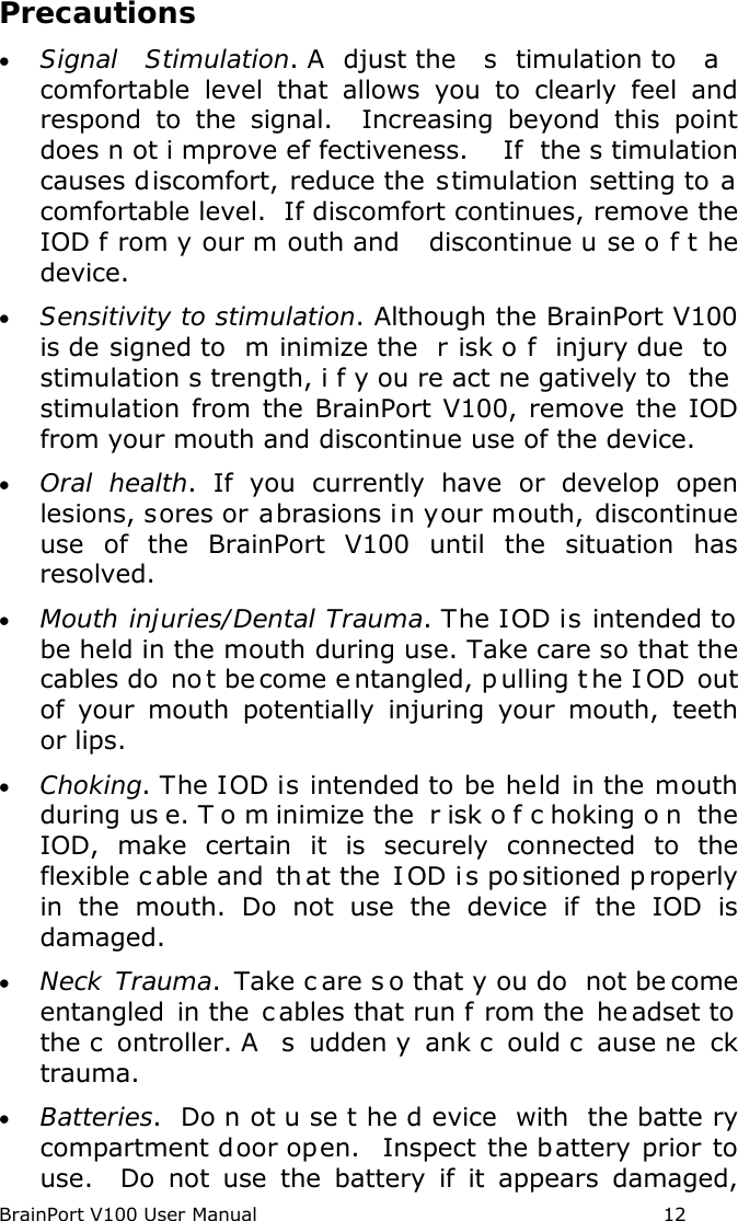 BrainPort V100 User Manual                                                            12 Precautions • Signal Stimulation. A djust the  s timulation to  a  comfortable  level that allows you to clearly feel and respond to the signal.  Increasing beyond this point does n ot i mprove ef fectiveness.   If the s timulation causes discomfort, reduce the stimulation setting to a comfortable level.  If discomfort continues, remove the IOD f rom y our m outh and  discontinue u se o f t he device. • Sensitivity to stimulation. Although the BrainPort V100 is de signed to  m inimize the  r isk o f injury due  to  stimulation s trength, i f y ou re act ne gatively to  the  stimulation from the BrainPort V100, remove the IOD from your mouth and discontinue use of the device. • Oral health. If you currently have or develop open lesions, sores or abrasions in your mouth, discontinue use of the BrainPort V100 until the situation has resolved. • Mouth injuries/Dental Trauma. The IOD is intended to be held in the mouth during use. Take care so that the cables do  no t be come e ntangled, p ulling t he I OD out of your mouth potentially injuring your mouth, teeth or lips.  • Choking. The IOD is intended to be held in the mouth during us e. T o m inimize the  r isk o f c hoking o n the IOD, make certain it is securely connected to the flexible c able and  th at the  I OD i s po sitioned p roperly in the mouth. Do not use the device if the IOD is damaged.   • Neck Trauma.  Take c are s o that y ou do  not be come entangled in the  c ables that run f rom the  he adset to the c ontroller. A  s udden y ank c ould c ause ne ck trauma. • Batteries.  Do n ot u se t he d evice with the batte ry compartment door open.  Inspect the battery prior to use.  Do not use the battery if it appears damaged, 