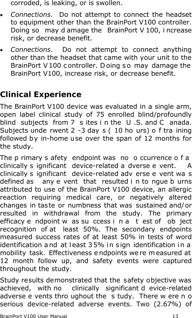 BrainPort V100 User Manual                                                            13 corroded, is leaking, or is swollen. • Connections.  Do not attempt to connect the headset to equipment other than the BrainPort V100 controller. Doing so  may d amage the  BrainPort V 100, i ncrease risk, or decrease benefit. • Connections.  Do not attempt to connect anything other than the headset that came with your unit to the BrainPort V 100 c ontroller. D oing s o may damage the  BrainPort V100, increase risk, or decrease benefit.  Clinical Experience  The BrainPort V100 device was evaluated in a single arm, open label clinical study of 75 enrolled blind/profoundly blind subjects from 7  s ites i n the  U .S. and C anada.  Subjects unde rwent 2 -3 day s ( 10 ho urs) o f tra ining followed by in-home use over the span of 12 months for the study.  The p rimary s afety endpoint was  no  o ccurrence o f a  clinically s ignificant device-related a dverse e vent.   A clinically s ignificant device-related adv erse e vent wa s defined as  any e vent that resulted i n to ngue b urns attributed to use of the BrainPort V100 device, an allergic reaction requiring medical care, or negatively altered changes in taste or numbness that was sustained and/or resulted in withdrawal from the study. The primary efficacy e ndpoint w as su ccess i n a  t est of  ob ject recognition of at  least 50%. The secondary endpoints measured success rates of at least 50% in tests of word identification a nd at l east 3 5% in s ign identification i n a  mobility task.  Effectiveness e ndpoints we re m easured at  12 month follow up, and safety events were captured throughout the study. Study results demonstrated that the  safety objective was achieved, with no  clinically significant d evice-related adverse e vents thro ughout the  s tudy. There w ere n o serious device-related adverse events.  Two (2.67%) of 