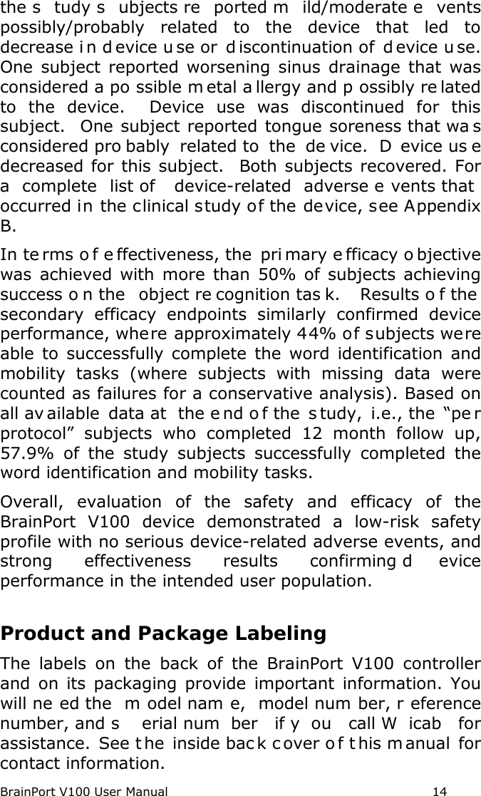 BrainPort V100 User Manual                                                            14 the s tudy s ubjects re ported m ild/moderate e vents possibly/probably related to the device that led to decrease i n d evice u se or  d iscontinuation of  d evice u se.  One subject reported worsening sinus drainage that was considered a po ssible m etal a llergy and p ossibly re lated to the device.  Device use was discontinued for this subject.  One subject reported tongue soreness that wa s considered pro bably related to  the  de vice.  D evice us e decreased for this subject.  Both subjects recovered. For a  complete list of  device-related  adverse e vents that occurred in the clinical study of the device, see Appendix B. In te rms o f e ffectiveness, the  pri mary e fficacy o bjective was achieved with more than 50% of subjects achieving success o n the  object re cognition tas k.   Results o f the  secondary efficacy endpoints similarly confirmed device performance, where approximately 44% of subjects were able to successfully complete the word identification and mobility tasks (where subjects with missing data were counted as failures for a conservative analysis). Based on all av ailable data at  the e nd o f the  s tudy, i.e., the  “pe r protocol” subjects who completed 12 month follow up, 57.9%  of the study subjects successfully completed the word identification and mobility tasks. Overall, evaluation of the safety and efficacy of the BrainPort V100 device demonstrated a low-risk safety profile with no serious device-related adverse events, and strong effectiveness results confirming d evice performance in the intended user population.     Product and Package Labeling The labels on the back of the BrainPort V100 controller and on its packaging provide important information. You will ne ed the  m odel nam e,  model num ber, r eference number, and s erial num ber if y ou call W icab for assistance.  See t he inside bac k c over o f t his m anual for contact information. 