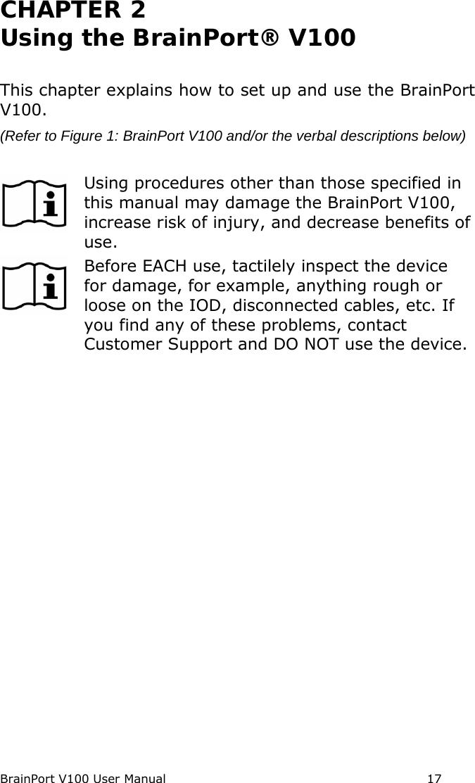 BrainPort V100 User Manual                                                            17 CHAPTER 2  Using the BrainPort® V100  This chapter explains how to set up and use the BrainPort V100. (Refer to Figure 1: BrainPort V100 and/or the verbal descriptions below)   Using procedures other than those specified in this manual may damage the BrainPort V100, increase risk of injury, and decrease benefits of use.  Before EACH use, tactilely inspect the device for damage, for example, anything rough or loose on the IOD, disconnected cables, etc. If you find any of these problems, contact Customer Support and DO NOT use the device. 