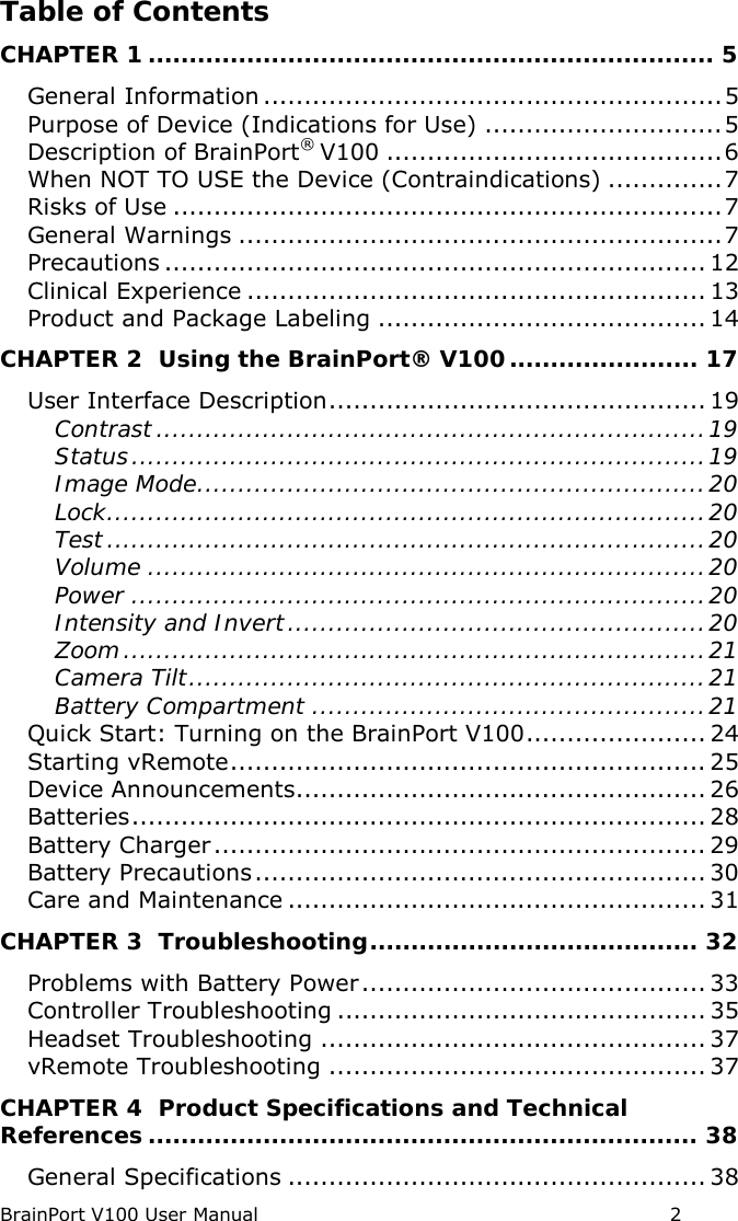 BrainPort V100 User Manual                                                            2 Table of Contents CHAPTER 1 ..................................................................... 5 General Information ........................................................ 5 Purpose of Device (Indications for Use) ............................. 5 Description of BrainPort® V100 ......................................... 6 When NOT TO USE the Device (Contraindications) .............. 7 Risks of Use ................................................................... 7 General Warnings ........................................................... 7 Precautions .................................................................. 12 Clinical Experience ........................................................ 13 Product and Package Labeling ........................................ 14 CHAPTER 2  Using the BrainPort® V100 ....................... 17 User Interface Description .............................................. 19 Contrast ................................................................... 19 Status ...................................................................... 19 Image Mode .............................................................. 20 Lock ......................................................................... 20 Test ......................................................................... 20 Volume .................................................................... 20 Power ...................................................................... 20 Intensity and Invert ................................................... 20 Zoom ....................................................................... 21 Camera Tilt ............................................................... 21 Battery Compartment ................................................ 21 Quick Start: Turning on the BrainPort V100 ...................... 24 Starting vRemote .......................................................... 25 Device Announcements.................................................. 26 Batteries ...................................................................... 28 Battery Charger ............................................................ 29 Battery Precautions ....................................................... 30 Care and Maintenance ................................................... 31 CHAPTER 3  Troubleshooting ........................................ 32 Problems with Battery Power .......................................... 33 Controller Troubleshooting ............................................. 35 Headset Troubleshooting ............................................... 37 vRemote Troubleshooting .............................................. 37 CHAPTER 4  Product Specifications and Technical References ................................................................... 38 General Specifications ................................................... 38 