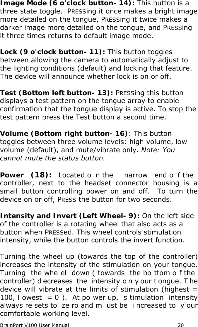 BrainPort V100 User Manual                                                            20 Image Mode (6 o&apos;clock button- 14): This button is a three state toggle.  PRESSing it once makes a bright image more detailed on the tongue, PRESSing it twice makes a darker image more detailed on the tongue, and PRESSing it three times returns to default image mode.  Lock (9 o&apos;clock button- 11): This button toggles between allowing the camera to automatically adjust to the lighting conditions (default) and locking that feature. The device will announce whether lock is on or off.   Test (Bottom left button- 13): PRESSing this button displays a test pattern on the tongue array to enable confirmation that the tongue display is active. To stop the test pattern press the Test button a second time.    Volume (Bottom right button- 16): This button toggles between three volume levels: high volume, low volume (default), and mute/vibrate only. Note: You cannot mute the status button.   Power (18): Located o n the  narrow end o f the  controller, next to the headset  connector housing is a small button controlling power on and off.  To turn the device on or off, PRESS the button for two seconds.    Intensity and Invert (Left Wheel- 9): On the left side of the controller is a rotating wheel that also acts as a button when PRESSed. This wheel controls stimulation intensity, while the button controls the invert function.    Turning the wheel up (towards the top of the controller) increases the intensity of the stimulation on your tongue.  Turning the whe el down ( towards  the bo ttom o f the  controller) d ecreases the intensity o n y our t ongue. T he device will vibrate at the limits of stimulation (highest = 100, l owest = 0 ). At po wer up,  s timulation intensity always re sets to  ze ro and m ust be  i ncreased to  y our comfortable working level.   