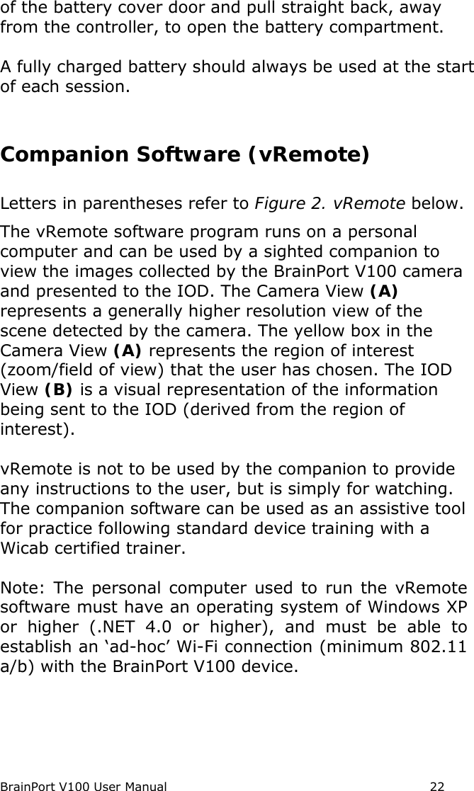 BrainPort V100 User Manual                                                            22 of the battery cover door and pull straight back, away from the controller, to open the battery compartment.  A fully charged battery should always be used at the start of each session.  Companion Software (vRemote) Letters in parentheses refer to Figure 2. vRemote below. The vRemote software program runs on a personal computer and can be used by a sighted companion to view the images collected by the BrainPort V100 camera and presented to the IOD. The Camera View (A) represents a generally higher resolution view of the scene detected by the camera. The yellow box in the Camera View (A) represents the region of interest (zoom/field of view) that the user has chosen. The IOD View (B) is a visual representation of the information being sent to the IOD (derived from the region of interest). vRemote is not to be used by the companion to provide any instructions to the user, but is simply for watching.  The companion software can be used as an assistive tool for practice following standard device training with a Wicab certified trainer.   Note: The personal computer used to run the vRemote software must have an operating system of Windows XP or higher (.NET 4.0 or higher), and must be able to establish an ‘ad-hoc’ Wi-Fi connection (minimum 802.11 a/b) with the BrainPort V100 device. 