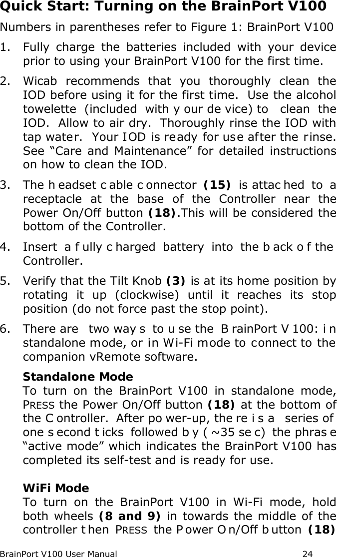 BrainPort V100 User Manual                                                            24 Quick Start: Turning on the BrainPort V100 Numbers in parentheses refer to Figure 1: BrainPort V100 1. Fully charge the batteries included with your device prior to using your BrainPort V100 for the first time. 2. Wicab recommends that you thoroughly clean the IOD before using it for the first time.  Use the alcohol towelette  (included with y our de vice) to  clean  the IOD.  Allow to air dry.  Thoroughly rinse the IOD with tap water.  Your IOD is ready for use after the rinse. See “Care and Maintenance” for detailed instructions on how to clean the IOD. 3. The h eadset c able c onnector (15) is attac hed to  a receptacle at the base of the Controller near the Power On/Off button (18).This will be considered the bottom of the Controller. 4. Insert a f ully c harged battery into the b ack o f the  Controller. 5. Verify that the Tilt Knob (3) is at its home position by rotating it up (clockwise) until it reaches its stop position (do not force past the stop point). 6. There are  two way s to u se the  B rainPort V 100: i n standalone mode, or in Wi-Fi mode to connect to the companion vRemote software.  Standalone Mode To turn on the BrainPort V100 in standalone mode, PRESS the Power On/Off button (18) at the bottom of the C ontroller. After po wer-up, the re i s a  series of  one s econd t icks followed b y ( ~35 se c) the phras e “active mode” which indicates the BrainPort V100 has completed its self-test and is ready for use.   WiFi Mode To turn on the BrainPort V100 in Wi-Fi mode, hold both wheels (8 and 9) in towards the middle of the controller t hen  PRESS the P ower O n/Off b utton (18) 