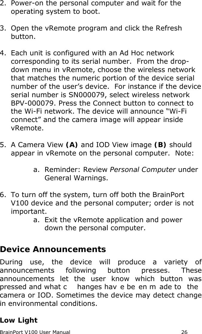 BrainPort V100 User Manual                                                            26 2. Power-on the personal computer and wait for the operating system to boot.  3. Open the vRemote program and click the Refresh button.  4. Each unit is configured with an Ad Hoc network corresponding to its serial number.  From the drop-down menu in vRemote, choose the wireless network that matches the numeric portion of the device serial number of the user’s device.  For instance if the device serial number is SN000079, select wireless network BPV-000079. Press the Connect button to connect to the Wi-Fi network. The device will announce “Wi-Fi connect” and the camera image will appear inside vRemote.  5. A Camera View (A) and IOD View image (B) should appear in vRemote on the personal computer.  Note:   a. Reminder: Review Personal Computer under General Warnings.   6. To turn off the system, turn off both the BrainPort V100 device and the personal computer; order is not important. a. Exit the vRemote application and power down the personal computer.  Device Announcements  During use, the device will produce a variety of announcements following button presses. These announcements let the user know which button was pressed and what c hanges hav e be en m ade to  the  camera or IOD. Sometimes the device may detect change in environmental conditions.   Low Light 