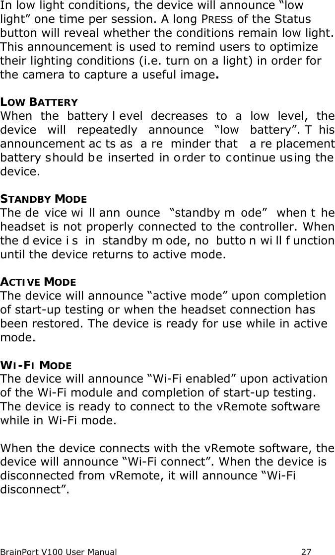 BrainPort V100 User Manual                                                            27 In low light conditions, the device will announce “low light” one time per session. A long PRESS of the Status button will reveal whether the conditions remain low light. This announcement is used to remind users to optimize their lighting conditions (i.e. turn on a light) in order for the camera to capture a useful image.  LOW BATTERY When the battery l evel decreases to a low level, the device will repeatedly announce “low  battery”. T his announcement ac ts as  a re minder that  a re placement battery should be inserted in order to continue using the device.  STANDBY MODE The de vice wi ll ann ounce “standby m ode”  when t he headset is not properly connected to the controller. When the d evice i s in standby m ode, no  butto n wi ll f unction until the device returns to active mode.   ACTIVE MODE The device will announce “active mode” upon completion of start-up testing or when the headset connection has been restored. The device is ready for use while in active mode.  WI-FI MODE The device will announce “Wi-Fi enabled” upon activation of the Wi-Fi module and completion of start-up testing. The device is ready to connect to the vRemote software while in Wi-Fi mode.  When the device connects with the vRemote software, the device will announce “Wi-Fi connect”. When the device is disconnected from vRemote, it will announce “Wi-Fi disconnect”. 