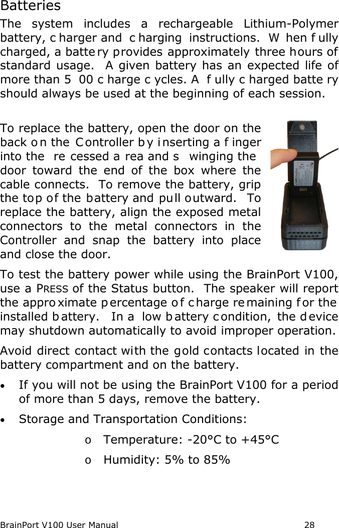BrainPort V100 User Manual                                                            28  Batteries The system includes a rechargeable Lithium-Polymer battery, c harger and  c harging instructions.  W hen f ully charged, a batte ry provides approximately three hours of standard usage.  A given battery has an expected life of more than 5 00 c harge c ycles. A  f ully c harged batte ry should always be used at the beginning of each session.  To replace the battery, open the door on the back o n the  Controller b y i nserting a f inger into the  re cessed a rea and s winging the  door toward the end  of the box where the cable connects.  To remove the battery, grip the top of the battery and pull outward.  To replace the battery, align the exposed metal connectors to the metal connectors in the Controller and snap the battery into place and close the door.  To test the battery power while using the BrainPort V100, use a PRESS of the Status button.  The speaker will report the appro ximate p ercentage o f c harge re maining f or the  installed b attery.  In a  low b attery c ondition, the d evice may shutdown automatically to avoid improper operation. Avoid direct contact with the gold contacts located in the battery compartment and on the battery. • If you will not be using the BrainPort V100 for a period of more than 5 days, remove the battery. • Storage and Transportation Conditions: o Temperature: -20°C to +45°C o Humidity: 5% to 85% 
