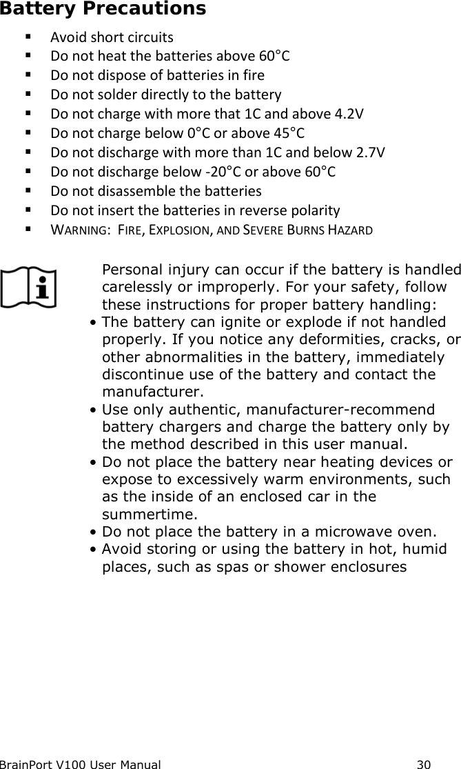 BrainPort V100 User Manual                                                            30 Battery Precautions  Avoid short circuits  Do not heat the batteries above 60°C  Do not dispose of batteries in fire  Do not solder directly to the battery  Do not charge with more that 1C and above 4.2V  Do not charge below 0°C or above 45°C  Do not discharge with more than 1C and below 2.7V  Do not discharge below -20°C or above 60°C  Do not disassemble the batteries  Do not insert the batteries in reverse polarity  WARNING:  FIRE, EXPLOSION, AND SEVERE BURNS HAZARD   Personal injury can occur if the battery is handled carelessly or improperly. For your safety, follow these instructions for proper battery handling: • The battery can ignite or explode if not handled properly. If you notice any deformities, cracks, or other abnormalities in the battery, immediately discontinue use of the battery and contact the manufacturer. • Use only authentic, manufacturer-recommend battery chargers and charge the battery only by the method described in this user manual. • Do not place the battery near heating devices or expose to excessively warm environments, such as the inside of an enclosed car in the summertime. • Do not place the battery in a microwave oven. • Avoid storing or using the battery in hot, humid places, such as spas or shower enclosures   