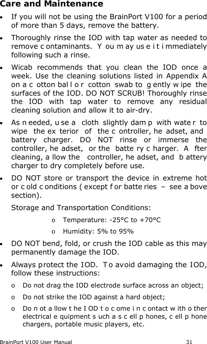BrainPort V100 User Manual                                                            31 Care and Maintenance • If you will not be using the BrainPort V100 for a period of more than 5 days, remove the battery. • Thoroughly rinse the IOD with tap water as needed to remove c ontaminants.  Y ou m ay us e i t i mmediately following such a rinse. • Wicab recommends that you clean  the IOD once a week. Use the cleaning solutions listed in Appendix A on a c otton bal l o r cotton swab to  g ently w ipe the surfaces of the IOD. DO NOT SCRUB! Thoroughly rinse the IOD with tap water to remove any residual cleaning solution and allow it to air-dry.   • As n eeded, u se a  cloth  slightly dam p with wate r to wipe the ex terior of the c ontroller, he adset, and battery charger. DO NOT rinse or immerse the controller, he adset, or the  batte ry c harger.  A fter cleaning, a llow the  controller, he adset, and  b attery charger to dry completely before use. • DO NOT store or transport the device in extreme hot or c old c onditions ( except f or batte ries –  see a bove section).  Storage and Transportation Conditions: o Temperature: -25°C to +70°C o Humidity: 5% to 95% • DO NOT bend, fold, or crush the IOD cable as this may permanently damage the IOD. • Always protect the IOD.  T o avoid damaging the IOD, follow these instructions: o Do not drag the IOD electrode surface across an object; o Do not strike the IOD against a hard object; o Do n ot a llow t he I OD t o c ome i n c ontact w ith o ther electrical e quipment s uch a s c ell p hones, c ell p hone chargers, portable music players, etc. 