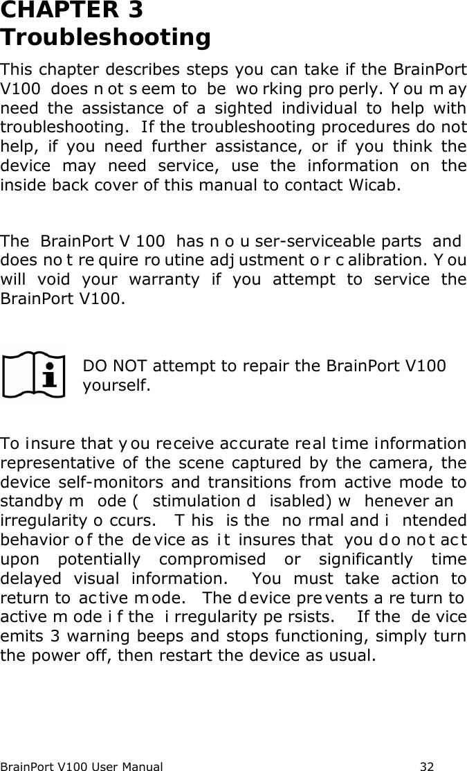 BrainPort V100 User Manual                                                            32 CHAPTER 3  Troubleshooting This chapter describes steps you can take if the BrainPort V100 does n ot s eem to  be  wo rking pro perly. Y ou m ay need the assistance of a sighted individual to help with troubleshooting.  If the troubleshooting procedures do not help, if you need further assistance, or if you think the device may need service, use the information on the inside back cover of this manual to contact Wicab.  The  BrainPort V 100 has n o u ser-serviceable parts  and does no t re quire ro utine adj ustment o r c alibration. Y ou will void your warranty if you attempt to service the BrainPort V100.   DO NOT attempt to repair the BrainPort V100 yourself.  To insure that y ou receive accurate real time information representative of the scene captured by the camera, the device self-monitors and transitions from active mode to standby m ode ( stimulation d isabled) w henever an irregularity o ccurs.  T his is the  no rmal and i ntended behavior o f the  de vice as  i t insures that  you d o no t ac t upon potentially compromised or significantly time delayed visual information.  You must take action to return to  ac tive m ode.   The d evice pre vents a re turn to  active m ode i f the  i rregularity pe rsists.  If the  de vice emits 3 warning beeps and stops functioning, simply turn the power off, then restart the device as usual.     
