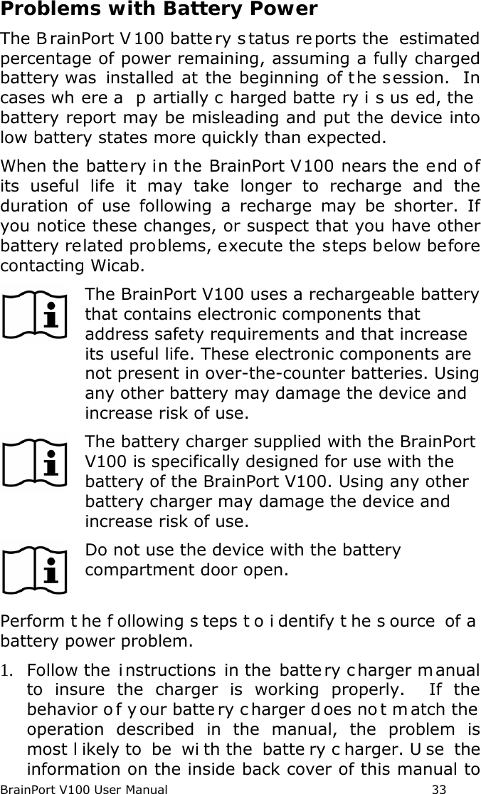 BrainPort V100 User Manual                                                            33 Problems with Battery Power The B rainPort V 100 batte ry s tatus re ports the  estimated percentage of power remaining, assuming a fully charged battery was installed at the beginning of the session.  In cases wh ere a  p artially c harged batte ry i s us ed, the  battery report may be misleading and put the device into low battery states more quickly than expected. When the battery in the BrainPort V100 nears the end of its useful life it may take longer to recharge and the duration of use following a recharge may be shorter. If you notice these changes, or suspect that you have other battery related problems, execute the steps below before contacting Wicab.  The BrainPort V100 uses a rechargeable battery that contains electronic components that address safety requirements and that increase its useful life. These electronic components are not present in over-the-counter batteries. Using any other battery may damage the device and increase risk of use.  The battery charger supplied with the BrainPort V100 is specifically designed for use with the battery of the BrainPort V100. Using any other battery charger may damage the device and increase risk of use.  Do not use the device with the battery compartment door open. Perform t he f ollowing s teps t o i dentify t he s ource of a  battery power problem.   1. Follow the  instructions in the  batte ry c harger m anual to insure the charger is working properly.  If the behavior o f y our batte ry c harger d oes no t m atch the  operation described in the manual, the problem is most l ikely to  be  wi th the  batte ry c harger. U se the information on the inside back cover of this manual to 