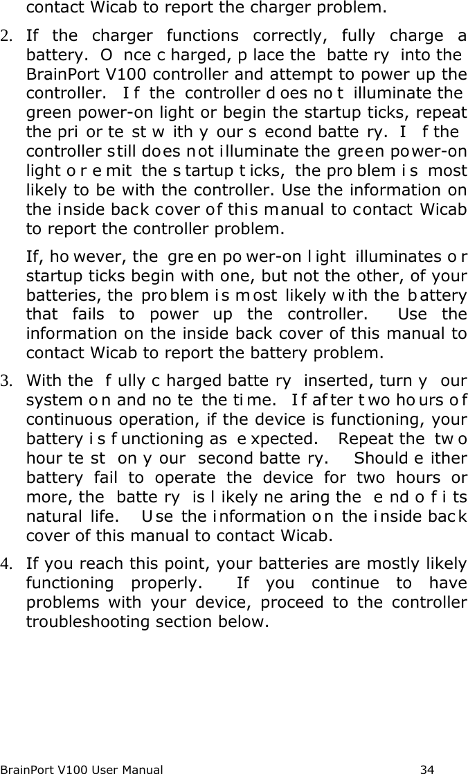 BrainPort V100 User Manual                                                            34 contact Wicab to report the charger problem. 2. If the charger functions correctly, fully charge a battery.  O nce c harged, p lace the  batte ry into the  BrainPort V100 controller and attempt to power up the controller.  I f the controller d oes no t illuminate the  green power-on light or begin the startup ticks, repeat the pri or te st w ith y our s econd batte ry.  I f the  controller still does not illuminate the green power-on light o r e mit the s tartup t icks, the pro blem i s most likely to be with the controller. Use the information on the inside back cover of this manual to contact Wicab to report the controller problem.   If, ho wever, the  gre en po wer-on l ight illuminates o r startup ticks begin with one, but not the other, of your batteries, the  pro blem i s most likely w ith the  b attery that fails to power up the controller.  Use the information on the inside back cover of this manual to contact Wicab to report the battery problem. 3. With the  f ully c harged batte ry inserted, turn y our system o n and no te the ti me.  I f af ter t wo ho urs o f continuous operation, if the device is functioning, your battery i s f unctioning as  e xpected.   Repeat the  tw o hour te st on y our second batte ry.   Should e ither battery fail to operate the device for two hours or more, the  batte ry is l ikely ne aring the  e nd o f i ts natural life.    U se the i nformation o n the i nside bac k cover of this manual to contact Wicab. 4. If you reach this point, your batteries are mostly likely functioning properly.  If you continue to have problems with your device, proceed to the controller troubleshooting section below.   
