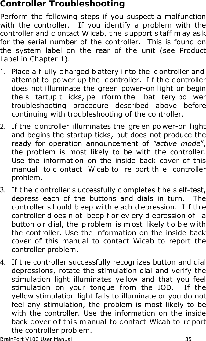BrainPort V100 User Manual                                                            35 Controller Troubleshooting Perform the following steps if you suspect a malfunction with the controller.  If you identify a problem with the controller and c ontact W icab, t he s upport s taff m ay as k for the serial number of the controller.  This is found on the system label on the rear of the unit (see Product Label in Chapter 1). 1. Place a f ully c harged b attery i nto the  c ontroller and  attempt to  po wer up the  c ontroller.  I f th e c ontroller does not illuminate the green power-on light or begin the s tartup t icks, pe rform the  bat tery po wer troubleshooting procedure described above before continuing with troubleshooting of the controller. 2. If the  c ontroller illuminates the  gre en po wer-on l ight and begins the startup ticks, but does not produce the ready for operation announcement of “active mode”, the problem is most likely to be with the controller. Use the information on the inside back cover of this manual to c ontact Wicab to  re port th e controller problem. 3. If t he c ontroller s uccessfully c ompletes t he s elf-test, depress each of the buttons and dials in turn.  The controller s hould b eep wi th e ach d epression.  I f th e controller d oes n ot beep f or ev ery d epression of  a button o r d ial, the  p roblem is m ost likely t o b e w ith the controller. Use the information on the inside back cover of this manual to contact Wicab to report the controller problem. 4. If the controller successfully recognizes button and dial depressions, rotate the stimulation dial and verify the stimulation light illuminates yellow and that you feel stimulation on your tongue from the IOD.  If the yellow stimulation light fails to illuminate or you do not feel any stimulation, the problem is most likely to be with the controller. Use the information on the inside back c over o f thi s m anual to c ontact Wicab to  re port the controller problem. 