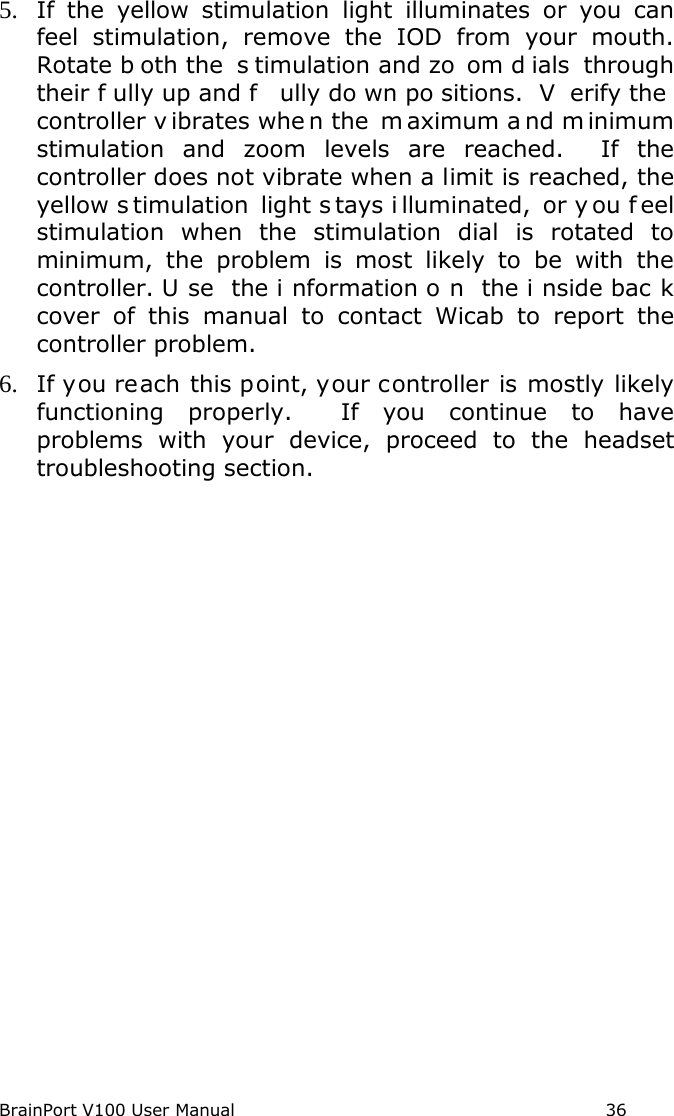 BrainPort V100 User Manual                                                            36 5. If the yellow stimulation light illuminates or you can feel stimulation, remove the IOD from your mouth. Rotate b oth the  s timulation and zo om d ials through their f ully up and f ully do wn po sitions.  V erify the  controller v ibrates whe n the  m aximum a nd m inimum stimulation and zoom levels are reached.  If the controller does not vibrate when a limit is reached, the yellow s timulation light s tays i lluminated, or y ou f eel stimulation when the stimulation dial is rotated to minimum, the problem is most likely to be with the controller. U se the i nformation o n the i nside bac k cover of this manual to contact Wicab to report the controller problem. 6. If you reach this point, your controller is mostly likely functioning properly.  If you continue to have problems with your device, proceed to the headset troubleshooting section.   