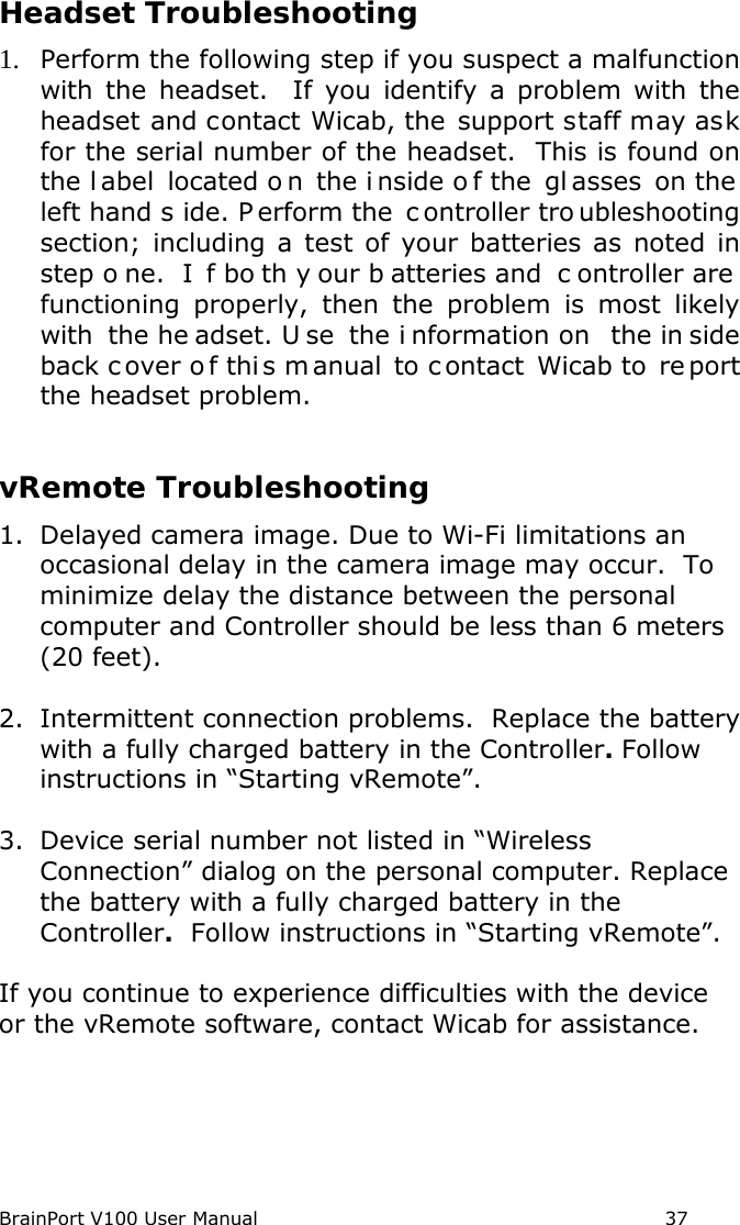 BrainPort V100 User Manual                                                            37 Headset Troubleshooting 1. Perform the following step if you suspect a malfunction with the  headset.  If you identify a problem with the headset and contact Wicab, the support staff may ask for the serial number of the headset.  This is found on the l abel located o n the i nside o f the  gl asses on the  left hand s ide. P erform the  c ontroller tro ubleshooting section; including a test of your batteries as noted in step o ne.  I f bo th y our b atteries and  c ontroller are  functioning properly, then the problem is most likely with the he adset. U se the i nformation on  the in side back c over o f thi s m anual to c ontact  Wicab to  re port the headset problem.  vRemote Troubleshooting 1. Delayed camera image. Due to Wi-Fi limitations an occasional delay in the camera image may occur.  To minimize delay the distance between the personal computer and Controller should be less than 6 meters (20 feet).  2. Intermittent connection problems.  Replace the battery with a fully charged battery in the Controller. Follow instructions in “Starting vRemote”.  3. Device serial number not listed in “Wireless Connection” dialog on the personal computer. Replace the battery with a fully charged battery in the Controller.  Follow instructions in “Starting vRemote”.  If you continue to experience difficulties with the device or the vRemote software, contact Wicab for assistance.    