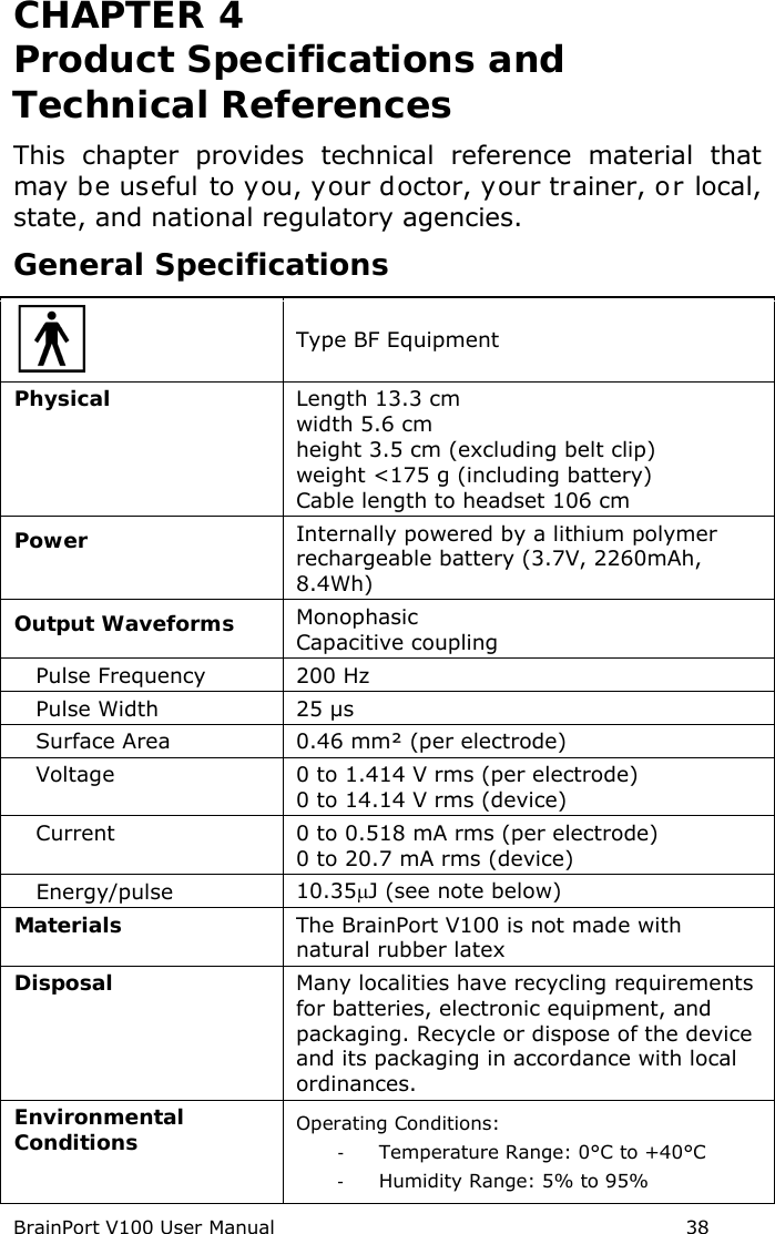 BrainPort V100 User Manual                                                            38 CHAPTER 4  Product Specifications and Technical References This chapter provides technical reference material that may be useful to you, your doctor, your trainer, or local, state, and national regulatory agencies. General Specifications  Type BF Equipment Physical Length 13.3 cm width 5.6 cm height 3.5 cm (excluding belt clip) weight &lt;175 g (including battery) Cable length to headset 106 cm Power Internally powered by a lithium polymer rechargeable battery (3.7V, 2260mAh, 8.4Wh) Output Waveforms Monophasic Capacitive coupling    Pulse Frequency 200 Hz    Pulse Width 25 µs    Surface Area 0.46 mm² (per electrode)    Voltage 0 to 1.414 V rms (per electrode) 0 to 14.14 V rms (device)    Current 0 to 0.518 mA rms (per electrode) 0 to 20.7 mA rms (device)    Energy/pulse 10.35µJ (see note below) Materials The BrainPort V100 is not made with natural rubber latex Disposal Many localities have recycling requirements for batteries, electronic equipment, and packaging. Recycle or dispose of the device and its packaging in accordance with local ordinances. Environmental Conditions Operating Conditions: -  Temperature Range: 0°C to +40°C -  Humidity Range: 5% to 95% 