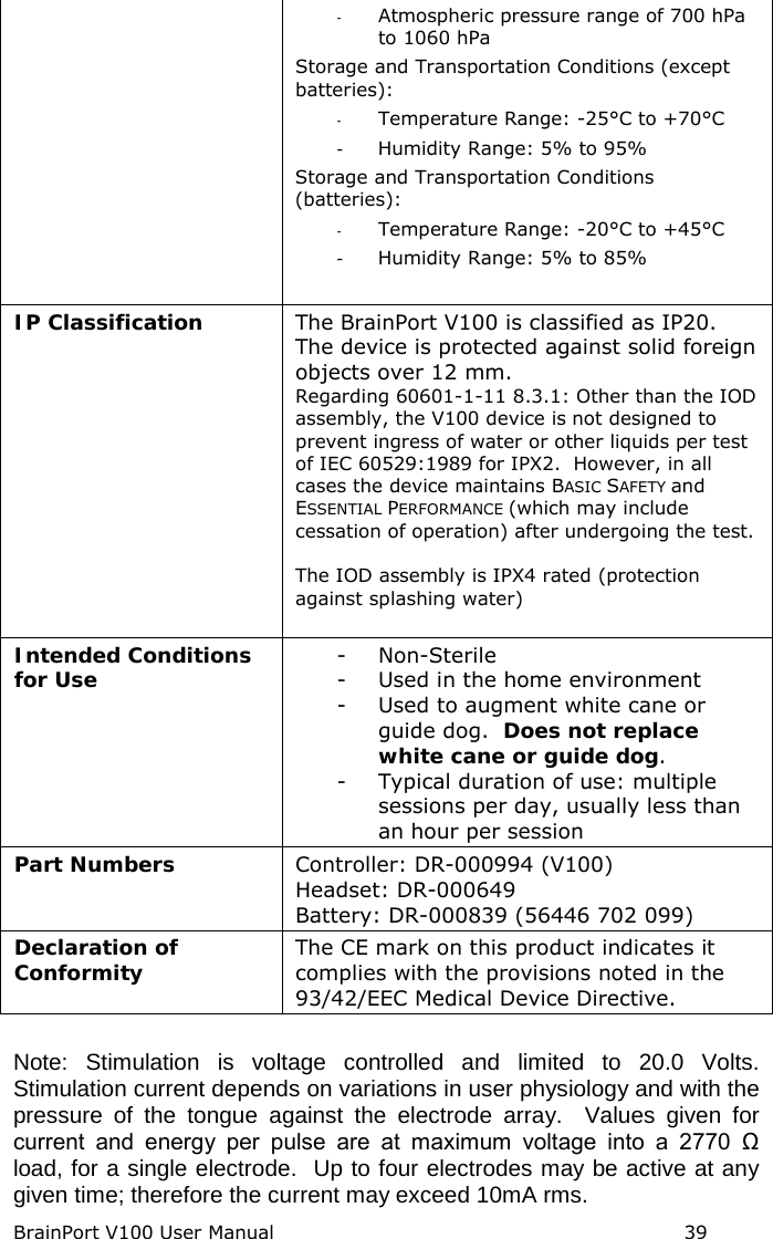 BrainPort V100 User Manual                                                            39 - Atmospheric pressure range of 700 hPa to 1060 hPa Storage and Transportation Conditions (except batteries): -  Temperature Range: -25°C to +70°C -  Humidity Range: 5% to 95% Storage and Transportation Conditions (batteries): -  Temperature Range: -20°C to +45°C -  Humidity Range: 5% to 85%  IP Classification The BrainPort V100 is classified as IP20. The device is protected against solid foreign objects over 12 mm. Regarding 60601-1-11 8.3.1: Other than the IOD assembly, the V100 device is not designed to prevent ingress of water or other liquids per test of IEC 60529:1989 for IPX2.  However, in all cases the device maintains BASIC SAFETY and ESSENTIAL PERFORMANCE (which may include cessation of operation) after undergoing the test.  The IOD assembly is IPX4 rated (protection against splashing water)  Intended Conditions for Use - Non-Sterile - Used in the home environment - Used to augment white cane or guide dog.  Does not replace white cane or guide dog. - Typical duration of use: multiple sessions per day, usually less than an hour per session Part Numbers Controller: DR-000994 (V100) Headset: DR-000649 Battery: DR-000839 (56446 702 099) Declaration of Conformity  The CE mark on this product indicates it complies with the provisions noted in the 93/42/EEC Medical Device Directive.  Note: Stimulation is voltage controlled and limited to 20.0 Volts. Stimulation current depends on variations in user physiology and with the pressure of the tongue against the electrode array.  Values given for current  and  energy  per  pulse  are  at  maximum  voltage  into  a  2770  Ω load, for a single electrode.  Up to four electrodes may be active at any given time; therefore the current may exceed 10mA rms. 