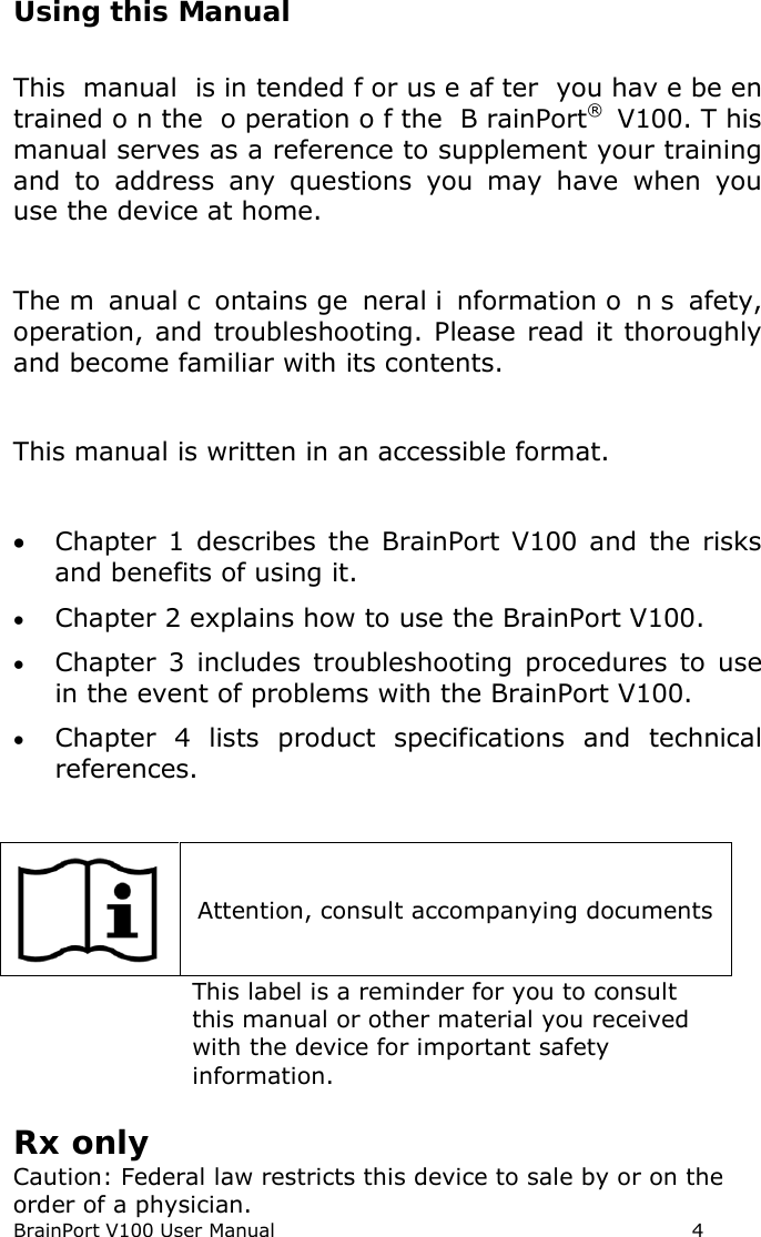 BrainPort V100 User Manual                                                            4 Using this Manual  This manual is in tended f or us e af ter you hav e be en trained o n the  o peration o f the  B rainPort®  V100. T his manual serves as a reference to supplement your training and to address any questions  you may have when you use the device at home.  The m anual c ontains ge neral i nformation o n s afety, operation, and troubleshooting. Please read it thoroughly and become familiar with its contents.  This manual is written in an accessible format.  • Chapter 1 describes the BrainPort V100 and the risks and benefits of using it. • Chapter 2 explains how to use the BrainPort V100. • Chapter 3 includes troubleshooting procedures to use in the event of problems with the BrainPort V100. • Chapter 4 lists product specifications and technical references.   Attention, consult accompanying documents  This label is a reminder for you to consult this manual or other material you received with the device for important safety information.  Rx only  Caution: Federal law restricts this device to sale by or on the order of a physician.   