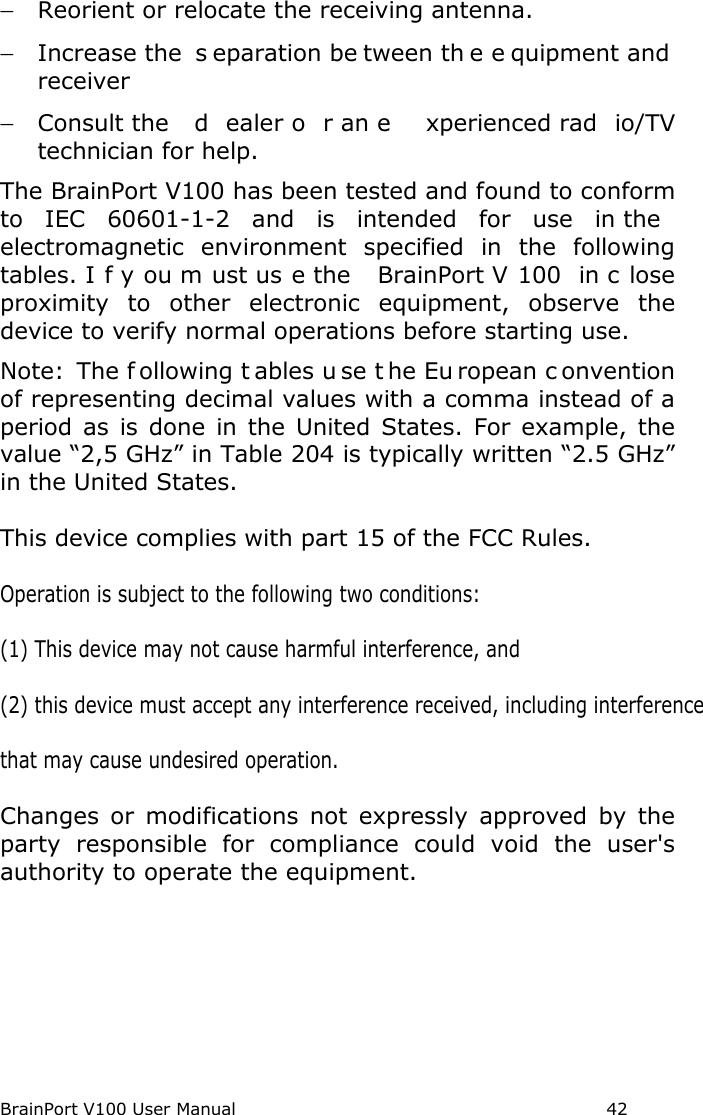 BrainPort V100 User Manual  42 − Reorient or relocate the receiving antenna. − Increase the  s eparation be tween th e e quipment and  receiver − Consult the  d ealer o r an e xperienced rad io/TV technician for help. The BrainPort V100 has been tested and found to conform to IEC 60601-1-2 and is intended for use in the  electromagnetic  environment specified in the following tables. I f y ou m ust us e the  BrainPort V 100 in c lose proximity to other electronic equipment, observe the device to verify normal operations before starting use. Note:  The f ollowing t ables u se t he Eu ropean c onvention of representing decimal values with a comma instead of a period as is done in the United States. For example, the value “2,5 GHz” in Table 204 is typically written “2.5 GHz” in the United States.This device complies with part 15 of the FCC Rules. Operation is subject to the following two conditions: (1) This device may not cause harmful interference, and (2) this device must accept any interference received, including interference that may cause undesired operation. Changes  or  modifications  not  expressly  approved  by  the party  responsible  for  compliance  could  void  the  user&apos;s authority to operate the equipment.