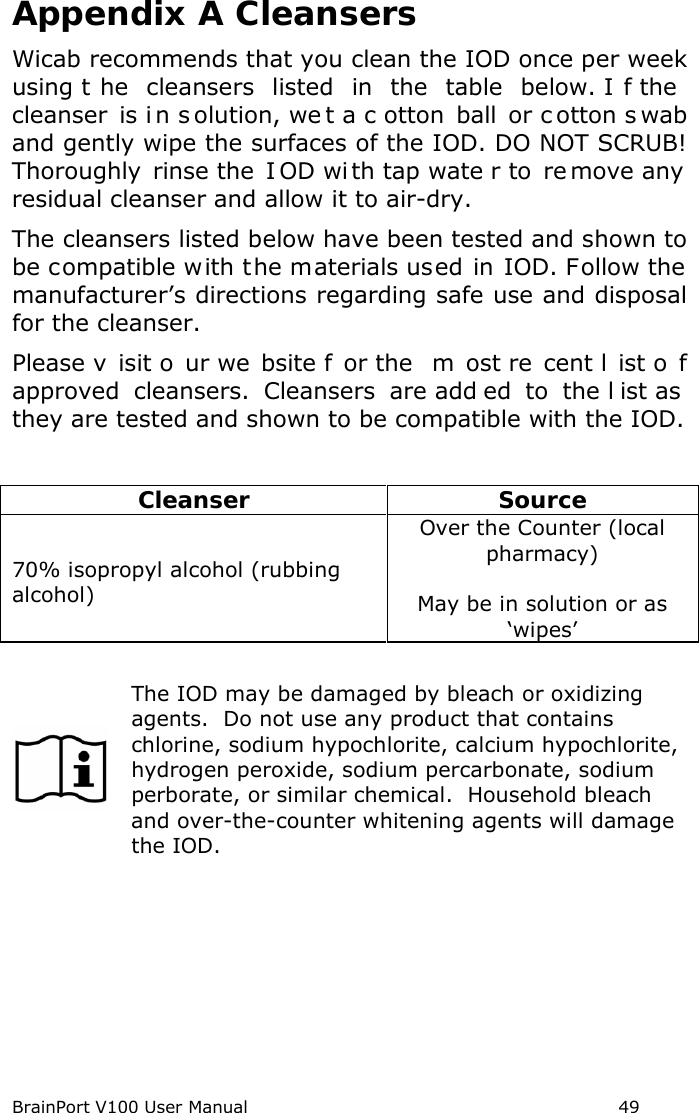 BrainPort V100 User Manual                                                            49 Appendix A Cleansers Wicab recommends that you clean the IOD once per week using t he cleansers  listed in the table below. I f the  cleanser  is i n s olution, we t a c otton ball or c otton s wab and gently wipe the surfaces of the IOD. DO NOT SCRUB! Thoroughly rinse the  I OD wi th tap wate r to  re move any  residual cleanser and allow it to air-dry.   The cleansers listed below have been tested and shown to be compatible with the materials used in IOD. Follow the manufacturer’s directions regarding safe use and disposal for the cleanser. Please v isit o ur we bsite f or the  m ost re cent l ist o f approved  cleansers.  Cleansers  are add ed to the l ist as  they are tested and shown to be compatible with the IOD.   Cleanser Source 70% isopropyl alcohol (rubbing alcohol) Over the Counter (local pharmacy)  May be in solution or as ‘wipes’   The IOD may be damaged by bleach or oxidizing agents.  Do not use any product that contains chlorine, sodium hypochlorite, calcium hypochlorite, hydrogen peroxide, sodium percarbonate, sodium perborate, or similar chemical.  Household bleach and over-the-counter whitening agents will damage the IOD.     