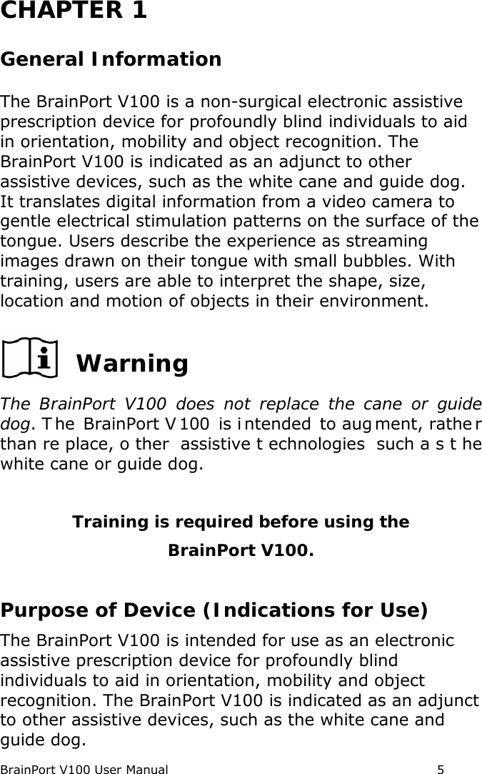 BrainPort V100 User Manual                                                            5  CHAPTER 1   General Information The BrainPort V100 is a non-surgical electronic assistive prescription device for profoundly blind individuals to aid in orientation, mobility and object recognition. The BrainPort V100 is indicated as an adjunct to other assistive devices, such as the white cane and guide dog. It translates digital information from a video camera to gentle electrical stimulation patterns on the surface of the tongue. Users describe the experience as streaming images drawn on their tongue with small bubbles. With training, users are able to interpret the shape, size, location and motion of objects in their environment.    Warning The BrainPort V100 does not replace the cane or guide dog. T he BrainPort V 100 is i ntended to aug ment, rathe r than re place, o ther assistive t echnologies such a s t he white cane or guide dog.    Training is required before using the  BrainPort V100.  Purpose of Device (Indications for Use) The BrainPort V100 is intended for use as an electronic assistive prescription device for profoundly blind individuals to aid in orientation, mobility and object recognition. The BrainPort V100 is indicated as an adjunct to other assistive devices, such as the white cane and guide dog. 