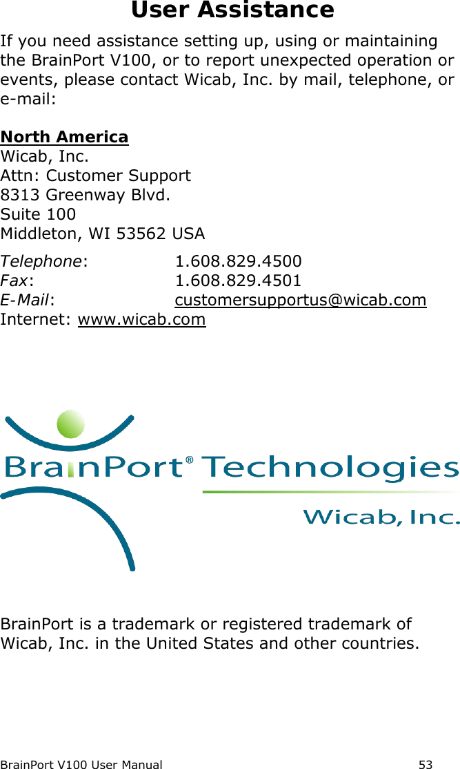 BrainPort V100 User Manual                                                            53 User Assistance If you need assistance setting up, using or maintaining the BrainPort V100, or to report unexpected operation or events, please contact Wicab, Inc. by mail, telephone, or e-mail:  North America Wicab, Inc. Attn: Customer Support 8313 Greenway Blvd. Suite 100 Middleton, WI 53562 USA Telephone:  1.608.829.4500 Fax:  1.608.829.4501 E-Mail:    customersupportus@wicab.com  Internet: www.wicab.com         BrainPort is a trademark or registered trademark of Wicab, Inc. in the United States and other countries.    