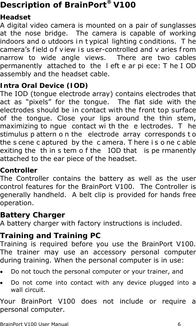 BrainPort V100 User Manual                                                            6 Description of BrainPort® V100 Headset A digital video camera is mounted on a pair of sunglasses at the nose bridge.  The camera is capable of working indoors and o utdoors i n t ypical lighting c onditions.  T he camera’s f ield o f v iew i s us er-controlled and v aries f rom narrow to wide angle views.  There are two cables permanently attached to  the  l eft e ar pi ece: T he I OD assembly and the headset cable.  Intra Oral Device (IOD) The IOD (tongue electrode array) contains electrodes that act as “pixels” for the tongue.  The flat side with the electrodes should be in contact with the front top surface of the tongue.  Close your lips around the thin stem, maximizing to ngue contact wi th the  e lectrodes.  T he stimulus p attern o n the  electrode array corresponds t o the s cene c aptured by the  c amera. T here i s o ne c able exiting the  th in s tem o f the  IOD that  is pe rmanently attached to the ear piece of the headset.   Controller The Controller contains the battery as well as the user control features for the BrainPort V100.  The Controller is generally handheld.  A belt clip is provided for hands free operation. Battery Charger  A battery charger with factory instructions is included. Training and Training PC Training is required before you use the BrainPort V100.  The trainer may use an accessory personal computer during training. When the personal computer is in use: • Do not touch the personal computer or your trainer, and • Do not come into contact with any device plugged into a wall circuit. Your BrainPort V100 does not include or require a personal computer. 
