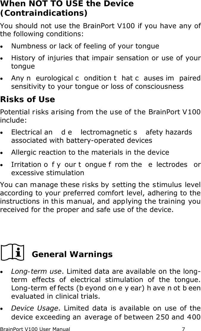 BrainPort V100 User Manual                                                            7 When NOT TO USE the Device (Contraindications) You should not use the BrainPort V100 if you have any of the following conditions: • Numbness or lack of feeling of your tongue • History of injuries that impair sensation or use of your tongue • Any n eurological c ondition t hat c auses im paired sensitivity to your tongue or loss of consciousness Risks of Use Potential risks arising from the use of the BrainPort V100 include: • Electrical an d e lectromagnetic s afety hazards  associated with battery-operated devices • Allergic reaction to the materials in the device • Irritation o f y our t ongue f rom the  e lectrodes or excessive stimulation You can manage these risks by setting the stimulus level according to your preferred comfort level, adhering to the instructions in this manual, and applying the training you received for the proper and safe use of the device.    General Warnings • Long-term use. Limited data are available on the long-term effects of electrical stimulation of the tongue. Long-term ef fects (b eyond on e y ear) h ave n ot b een evaluated in clinical trials. • Device Usage. Limited data is available on use of the device exceeding an average of between 250 and 400 