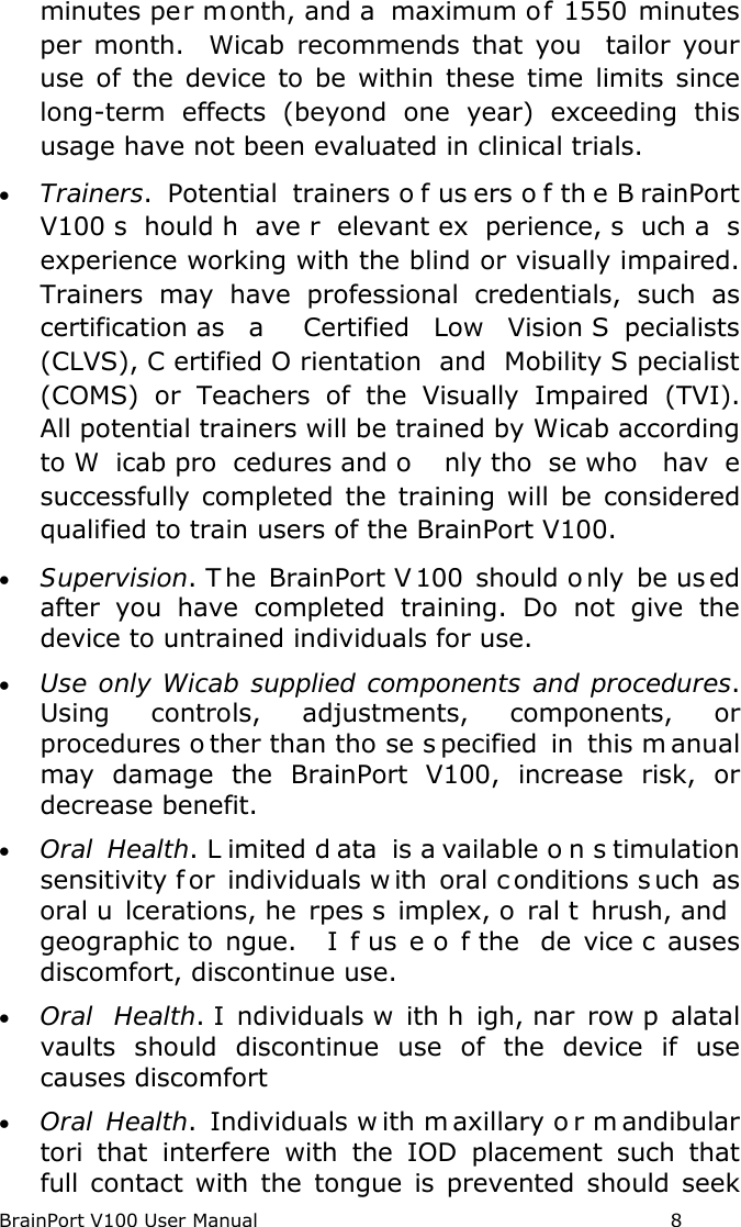 BrainPort V100 User Manual                                                            8 minutes per month, and a  maximum of 1550 minutes per month.  Wicab recommends that you  tailor your use of the device to be within these time limits since long-term effects (beyond one year) exceeding this usage have not been evaluated in clinical trials. • Trainers.  Potential trainers o f us ers o f th e B rainPort V100 s hould h ave r elevant ex perience, s uch a s experience working with the blind or visually impaired.  Trainers may have professional credentials, such as certification as  a  Certified Low Vision S pecialists (CLVS), C ertified O rientation and Mobility S pecialist (COMS) or Teachers of the Visually Impaired (TVI).  All potential trainers will be trained by Wicab according to W icab pro cedures and o nly tho se who  hav e successfully completed the training will be considered qualified to train users of the BrainPort V100. • Supervision. T he BrainPort V 100 should o nly be us ed after you have completed training. Do not give the device to untrained individuals for use. • Use only Wicab supplied components and procedures. Using controls, adjustments, components, or procedures o ther than tho se s pecified in this m anual may damage the BrainPort V100, increase risk, or decrease benefit. • Oral Health. L imited d ata is a vailable o n s timulation sensitivity f or individuals w ith oral c onditions s uch as oral u lcerations, he rpes s implex, o ral t hrush, and  geographic to ngue.  I f us e o f the  de vice c auses discomfort, discontinue use. • Oral Health. I ndividuals w ith h igh, nar row p alatal vaults  should discontinue use of the device if use causes discomfort • Oral Health.  Individuals w ith m axillary o r m andibular tori that interfere with the IOD placement such that  full contact with the tongue is prevented should seek 