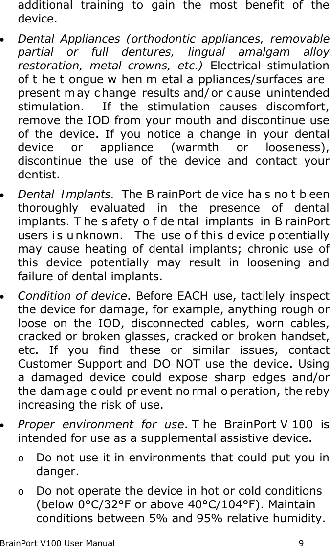 BrainPort V100 User Manual                                                            9 additional training to gain the most benefit of the device. • Dental Appliances (orthodontic appliances, removable partial or full dentures, lingual amalgam alloy restoration, metal crowns, etc.) Electrical stimulation of t he t ongue w hen m etal a ppliances/surfaces are  present m ay c hange results and/ or c ause unintended stimulation.  If the stimulation causes discomfort, remove the IOD from your mouth and discontinue use of the device. If you notice a change in your dental device or appliance  (warmth or looseness), discontinue the use of the device and contact your dentist. • Dental Implants. The B rainPort de vice ha s no t b een thoroughly evaluated in the presence of dental implants. T he s afety o f de ntal implants in B rainPort users i s u nknown.   The use o f thi s d evice p otentially may cause heating of dental implants; chronic use of this device potentially may result in loosening and failure of dental implants.   • Condition of device. Before EACH use, tactilely inspect the device for damage, for example, anything rough or loose on the IOD, disconnected cables, worn cables, cracked or broken glasses, cracked or broken handset, etc.  If you find these or similar issues, contact Customer Support and DO NOT use the device. Using a damaged device could expose  sharp  edges and/or the dam age c ould pr event no rmal o peration, the reby increasing the risk of use.   • Proper environment for use. T he BrainPort V 100 is intended for use as a supplemental assistive device. o Do not use it in environments that could put you in danger.   o Do not operate the device in hot or cold conditions (below 0°C/32°F or above 40°C/104°F). Maintain conditions between 5% and 95% relative humidity. 