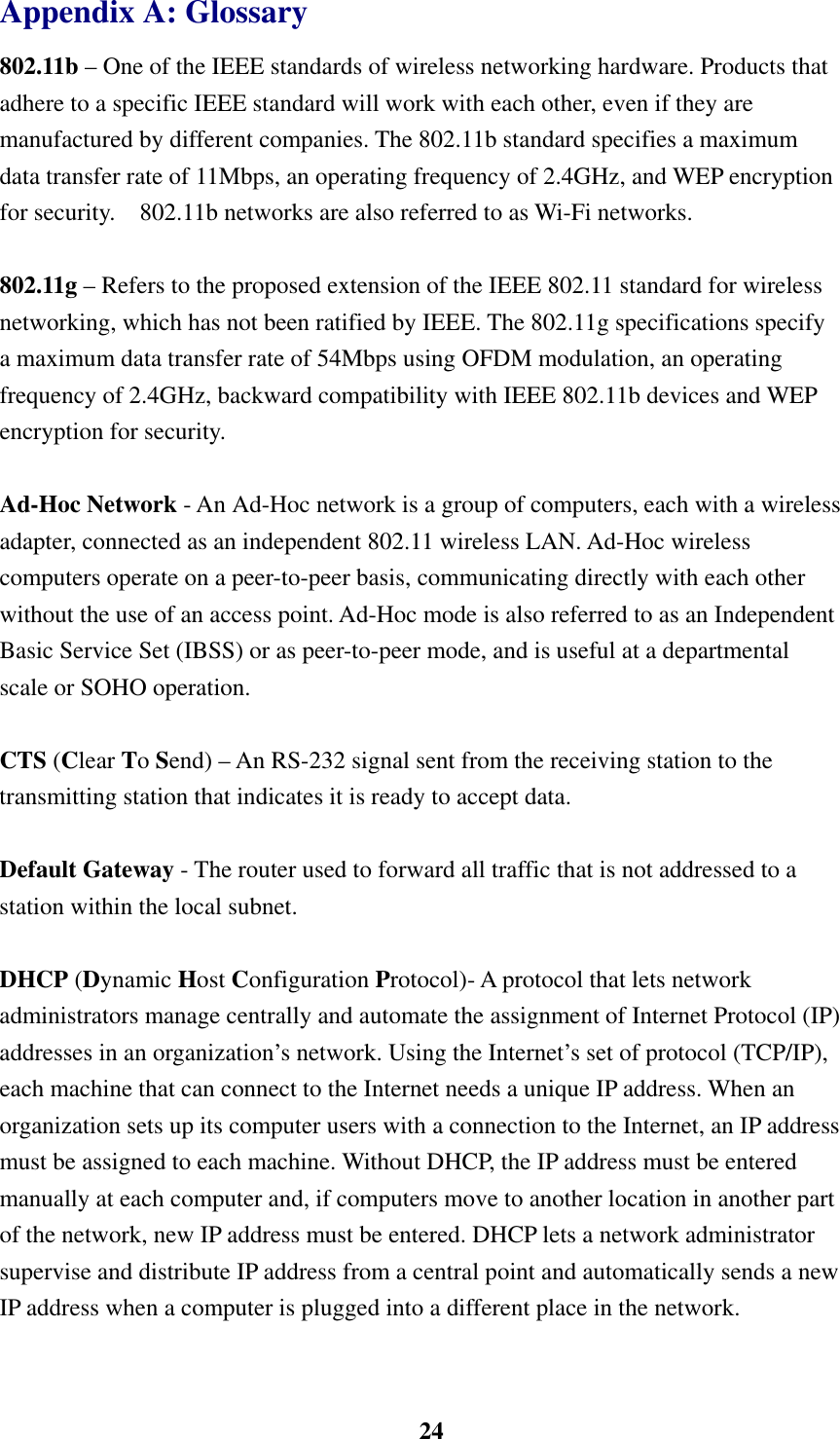    24Appendix A: Glossary 802.11b – One of the IEEE standards of wireless networking hardware. Products that adhere to a specific IEEE standard will work with each other, even if they are manufactured by different companies. The 802.11b standard specifies a maximum data transfer rate of 11Mbps, an operating frequency of 2.4GHz, and WEP encryption for security.    802.11b networks are also referred to as Wi-Fi networks.  802.11g – Refers to the proposed extension of the IEEE 802.11 standard for wireless networking, which has not been ratified by IEEE. The 802.11g specifications specify a maximum data transfer rate of 54Mbps using OFDM modulation, an operating frequency of 2.4GHz, backward compatibility with IEEE 802.11b devices and WEP encryption for security.  Ad-Hoc Network - An Ad-Hoc network is a group of computers, each with a wireless adapter, connected as an independent 802.11 wireless LAN. Ad-Hoc wireless computers operate on a peer-to-peer basis, communicating directly with each other without the use of an access point. Ad-Hoc mode is also referred to as an Independent Basic Service Set (IBSS) or as peer-to-peer mode, and is useful at a departmental scale or SOHO operation.  CTS (Clear To Send) – An RS-232 signal sent from the receiving station to the transmitting station that indicates it is ready to accept data.  Default Gateway - The router used to forward all traffic that is not addressed to a station within the local subnet.  DHCP (Dynamic Host Configuration Protocol)- A protocol that lets network administrators manage centrally and automate the assignment of Internet Protocol (IP) addresses in an organization’s network. Using the Internet’s set of protocol (TCP/IP), each machine that can connect to the Internet needs a unique IP address. When an organization sets up its computer users with a connection to the Internet, an IP address must be assigned to each machine. Without DHCP, the IP address must be entered manually at each computer and, if computers move to another location in another part of the network, new IP address must be entered. DHCP lets a network administrator supervise and distribute IP address from a central point and automatically sends a new IP address when a computer is plugged into a different place in the network.  