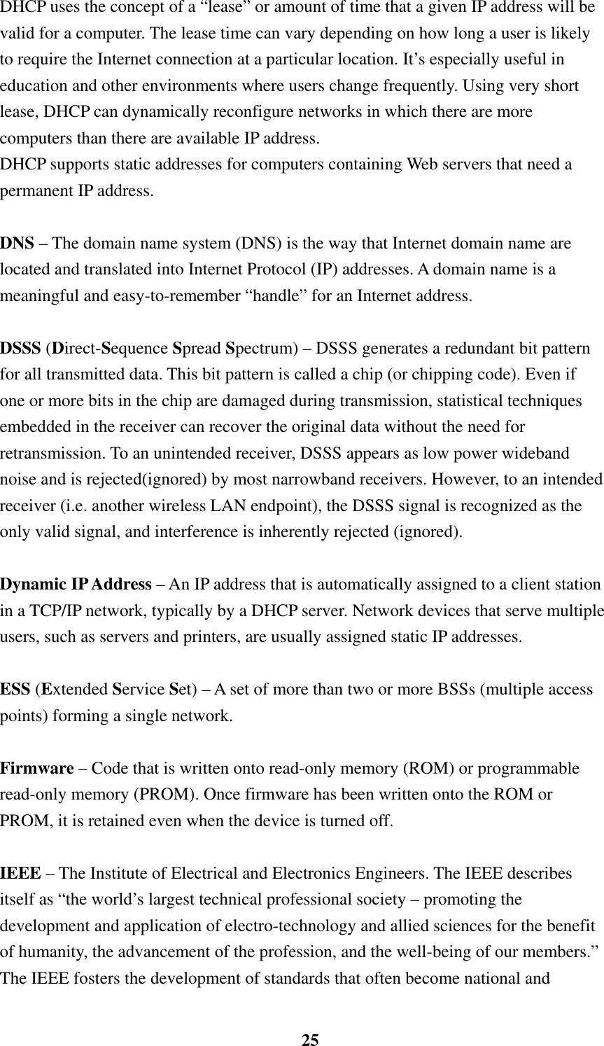    25DHCP uses the concept of a “lease” or amount of time that a given IP address will be valid for a computer. The lease time can vary depending on how long a user is likely to require the Internet connection at a particular location. It’s especially useful in education and other environments where users change frequently. Using very short lease, DHCP can dynamically reconfigure networks in which there are more computers than there are available IP address. DHCP supports static addresses for computers containing Web servers that need a permanent IP address.    DNS – The domain name system (DNS) is the way that Internet domain name are located and translated into Internet Protocol (IP) addresses. A domain name is a meaningful and easy-to-remember “handle” for an Internet address.  DSSS (Direct-Sequence Spread Spectrum) – DSSS generates a redundant bit pattern for all transmitted data. This bit pattern is called a chip (or chipping code). Even if one or more bits in the chip are damaged during transmission, statistical techniques embedded in the receiver can recover the original data without the need for retransmission. To an unintended receiver, DSSS appears as low power wideband noise and is rejected(ignored) by most narrowband receivers. However, to an intended receiver (i.e. another wireless LAN endpoint), the DSSS signal is recognized as the only valid signal, and interference is inherently rejected (ignored).  Dynamic IP Address – An IP address that is automatically assigned to a client station in a TCP/IP network, typically by a DHCP server. Network devices that serve multiple users, such as servers and printers, are usually assigned static IP addresses.  ESS (Extended Service Set) – A set of more than two or more BSSs (multiple access points) forming a single network.  Firmware – Code that is written onto read-only memory (ROM) or programmable read-only memory (PROM). Once firmware has been written onto the ROM or PROM, it is retained even when the device is turned off.      IEEE – The Institute of Electrical and Electronics Engineers. The IEEE describes itself as “the world’s largest technical professional society – promoting the development and application of electro-technology and allied sciences for the benefit of humanity, the advancement of the profession, and the well-being of our members.” The IEEE fosters the development of standards that often become national and 