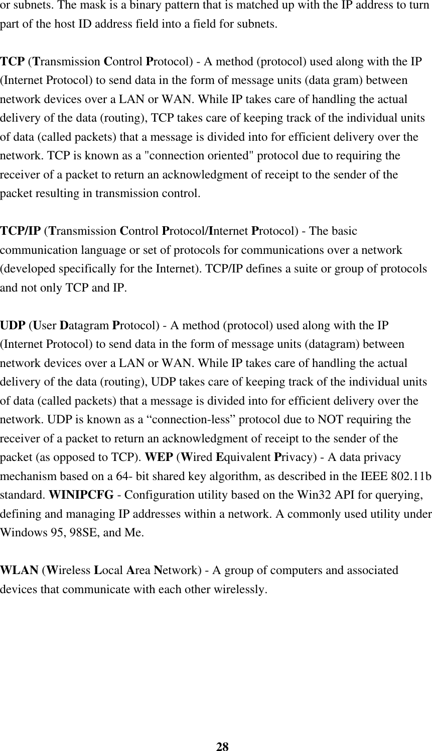    28or subnets. The mask is a binary pattern that is matched up with the IP address to turn part of the host ID address field into a field for subnets.    TCP (Transmission Control Protocol) - A method (protocol) used along with the IP (Internet Protocol) to send data in the form of message units (data gram) between network devices over a LAN or WAN. While IP takes care of handling the actual delivery of the data (routing), TCP takes care of keeping track of the individual units of data (called packets) that a message is divided into for efficient delivery over the network. TCP is known as a &quot;connection oriented&quot; protocol due to requiring the receiver of a packet to return an acknowledgment of receipt to the sender of the packet resulting in transmission control.  TCP/IP (Transmission Control Protocol/Internet Protocol) - The basic communication language or set of protocols for communications over a network (developed specifically for the Internet). TCP/IP defines a suite or group of protocols and not only TCP and IP.  UDP (User Datagram Protocol) - A method (protocol) used along with the IP (Internet Protocol) to send data in the form of message units (datagram) between network devices over a LAN or WAN. While IP takes care of handling the actual delivery of the data (routing), UDP takes care of keeping track of the individual units of data (called packets) that a message is divided into for efficient delivery over the network. UDP is known as a “connection-less” protocol due to NOT requiring the receiver of a packet to return an acknowledgment of receipt to the sender of the packet (as opposed to TCP). WEP (Wired Equivalent Privacy) - A data privacy mechanism based on a 64- bit shared key algorithm, as described in the IEEE 802.11b standard. WINIPCFG - Configuration utility based on the Win32 API for querying, defining and managing IP addresses within a network. A commonly used utility under Windows 95, 98SE, and Me.  WLAN (Wireless Local Area Network) - A group of computers and associated devices that communicate with each other wirelessly.   