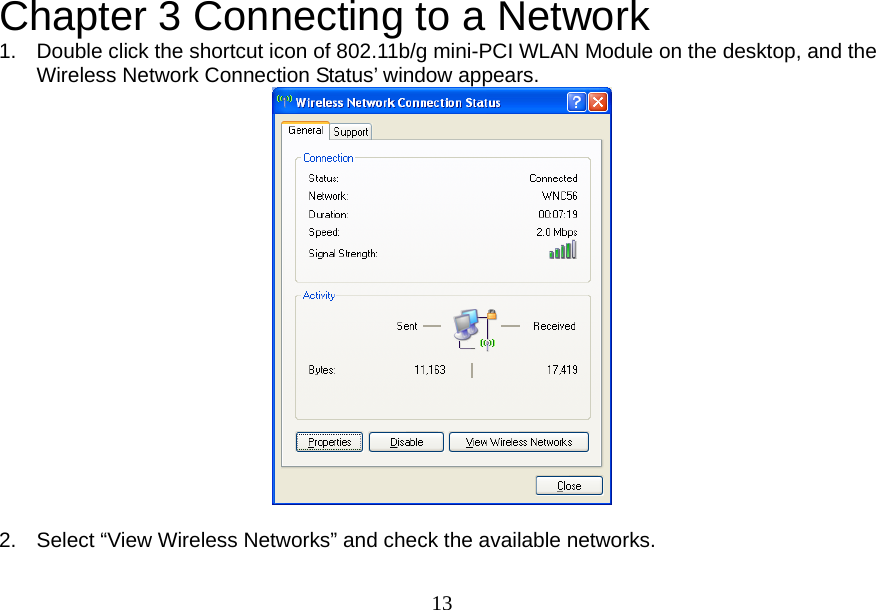  13Chapter 3 Connecting to a Network 1.  Double click the shortcut icon of 802.11b/g mini-PCI WLAN Module on the desktop, and the Wireless Network Connection Status’ window appears.   2.  Select “View Wireless Networks” and check the available networks. 
