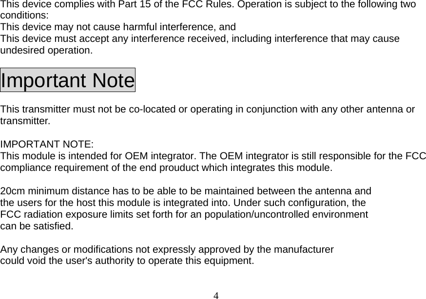  4This device complies with Part 15 of the FCC Rules. Operation is subject to the following two conditions:  This device may not cause harmful interference, and   This device must accept any interference received, including interference that may cause undesired operation. Important Note This transmitter must not be co-located or operating in conjunction with any other antenna or transmitter.  IMPORTANT NOTE: This module is intended for OEM integrator. The OEM integrator is still responsible for the FCC compliance requirement of the end prouduct which integrates this module.  20cm minimum distance has to be able to be maintained between the antenna and the users for the host this module is integrated into. Under such configuration, the FCC radiation exposure limits set forth for an population/uncontrolled environment can be satisfied.    Any changes or modifications not expressly approved by the manufacturer could void the user&apos;s authority to operate this equipment.  